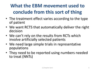 What the EBM movement used to
conclude from this sort of thing
• The treatment effect varies according to the type
of patient
• We want RCTS that automatically deliver the right
decision
• We can’t rely on the results from RCTs which
involve artificially selected patients
• We need large simple trials in representative
populations
• They need to be reported using numbers needed
to treat (NNTs)
(c) Stephen Senn 6
 