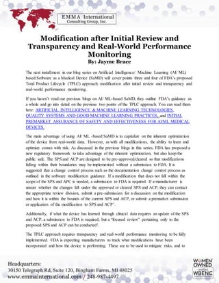 Modification after Initial Review and
Transparency and Real-World Performance
Monitoring
By: Jayme Brace
The next installment in our blog series on Artificial Intelligence/ Machine Learning (AI/ ML)
based Software as a Medical Device (SaMD) will cover points three and four of FDA’s proposed
Total Product Lifecycle (TPLC) approach: modification after initial review and transparency and
real-world performance monitoring.
If you haven’t read our previous blogs on AI/ ML-based SaMD, they outline FDA’s guidance as
a whole and go into detail on the previous two points of the TPLC approach. You can read them
here: ARTIFICIAL INTELLIGENCE & MACHINE LEARNING TECHNOLOGIES,
QUALITY SYSTEMS AND GOOD MACHINE LEARNING PRACTICES, and INITIAL
PREMARKET ASSURANCE OF SAFETY AND EFFECTIVENESS FOR AI/ML MEDICAL
DEVICES.
The main advantage of using AI/ ML -based SaMD is to capitalize on the inherent optimization
of the device from real-world data. However, as with all modifications, the ability to learn and
optimize comes with risk. As discussed in the previous blogs in this series, FDA has proposed a
new regulatory framework to take advantage of the inherent optimization, but also keep the
public safe. The SPS and ACP are designed to be pre-approved/cleared so that modifications
falling within their boundaries may be implemented without a submission to FDA. It is
suggested that a change control process such as the documentation change control process as
outlined in the software modification guidance. If a modification that does not fall within the
scope of the SPS and APC is needed, a submission to FDA is required. If a manufacturer is
unsure whether the changes fall under the approved or cleared SPS and ACP, they can contact
the appropriate review division, submit a pre-submission for a discussion on the modification
and how it is within the bounds of the current SPS and ACP, or submit a premarket submission
or application of the modification to SPS and ACP1.
Additionally, if what the device has learned through clinical data requires an update of the SPS
and ACP, a submission to FDA is required, but a “focused review” pertaining only to the
proposed SPS and ACP can be conducted1.
The TPLC approach requires transparency and real-world performance monitoring to be fully
implemented. FDA is expecting manufacturers to track what modifications have been
incorporated and how the device is performing. These are to be used to mitigate risks, and to
 