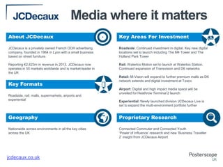 Media where it matters
About JCDecaux

+

Key Areas For Investment

JCDecaux is a privately owned French OOH advertising
company, founded in 1964 in Lyon with a small business
based on street furniture.

Roadside: Continued investment in digital. Key new digital
locations set to launch including The M4 Tower and The
Holland Park Tower

Reporting €2,623m in revenue in 2012, JCDecaux now
operates in 55 markets worldwide and is market-leader in
the UK

Rail: Waterloo Motion set to launch at Waterloo Station.
Continued expansion of Transvision and D6 networks

Key Formats
Roadside, rail, malls, supermarkets, airports and
experiential

Retail: M-Vision will expand to further premium malls as D6
network extends and digital investment at Tesco
Airport: Digital and high impact media space will be
unveiled for Heathrow Terminal 2 launch
Experiential: Newly launched division JCDecaux Live is
set to expand the multi-environment portfolio further

Geography

Proprietary Research

Nationwide across environments in all the key cities
across the UK

Connected Commuter and Connected Youth
‘Power of Influence’ research and new ‘Business Traveller
2’ insight from JCDecaux Airport

jcdecaux.co.uk

 