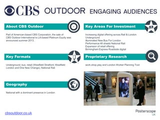 About CBS Outdoor

+

Key Areas For Investment

Part of American-based CBS Corporation, the sale of
CBS Outdoor International to LA-based Platinum Equity was
announced summer 2013.

Increasing digital offering across Rail & London
Underground
Illuminated New Bus For London
Performance 48 sheets National Rail
Expansion of retail offering
Birmingham Express Roadside digital

Key Formats

Proprietary Research

Underground, bus, retail (Westfield Stratford, Westfield
London and One New Change), National Rail

work.shop.play and London Worker Planning Tool

Geography
National with a dominant presence in London

cbsoutdoor.co.uk

 