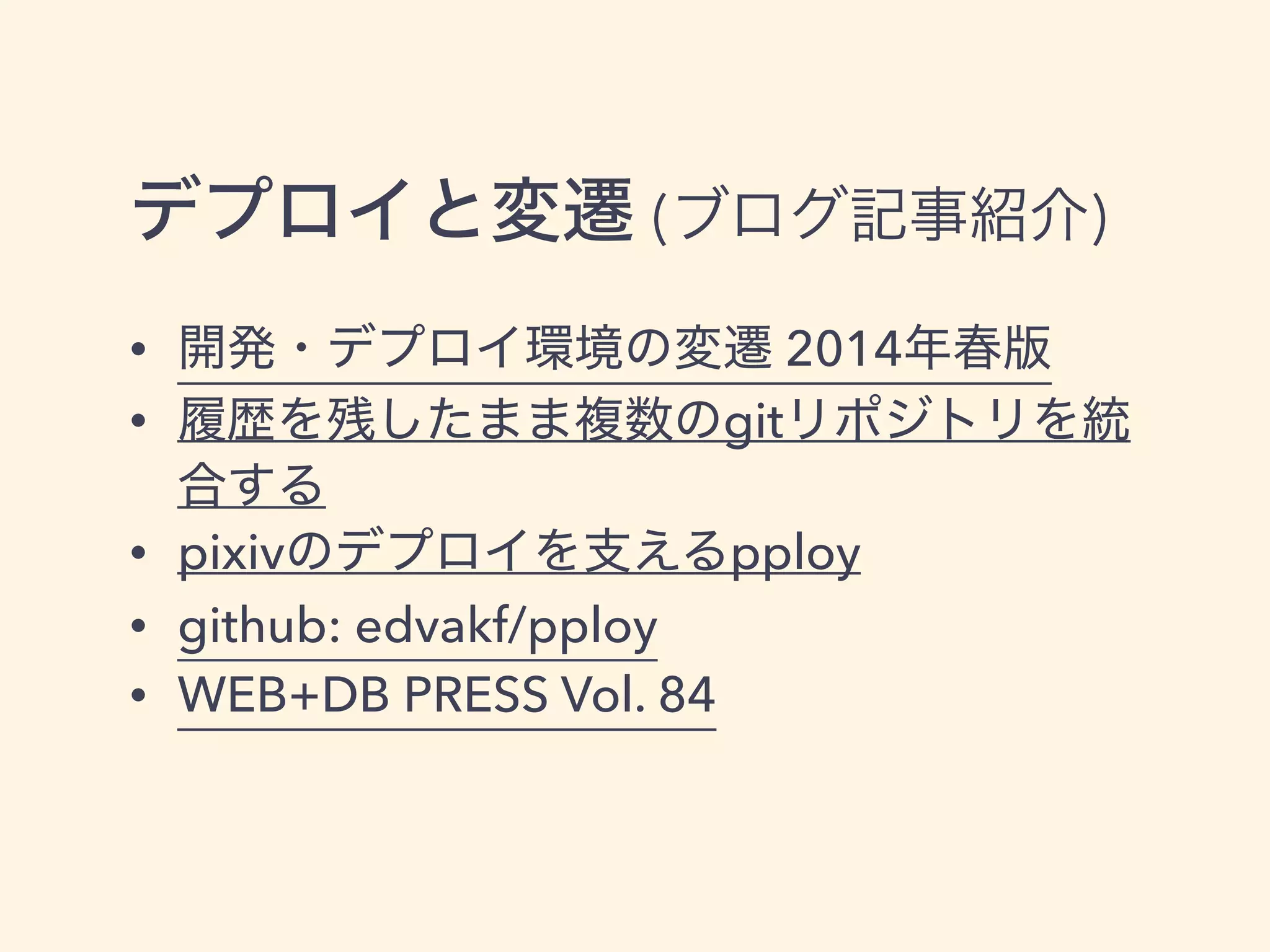 デプロイと変遷 (ブログ記事紹介)
• 開発・デプロイ環境の変遷 2014年春版
• 履歴を残したまま複数のgitリポジトリを統
合する
• pixivのデプロイを支えるpploy
• github: edvakf/pploy
• WEB+DB PRESS Vol. 84
 