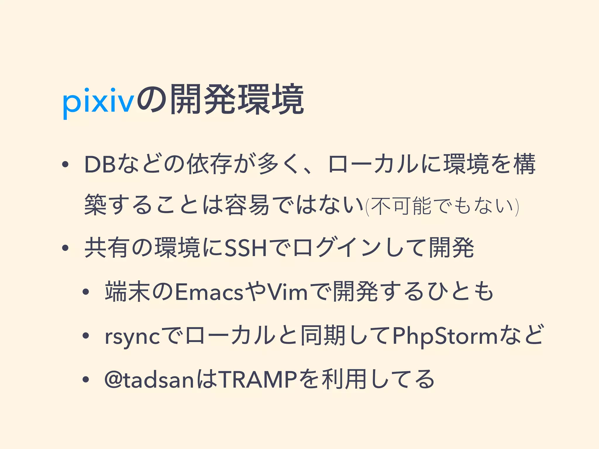 pixivの開発環境
• DBなどの依存が多く、ローカルに環境を構
築することは容易ではない(不可能でもない)
• 共有の環境にSSHでログインして開発
• 端末のEmacsやVimで開発するひとも
• rsyncでローカルと同期してPhpStormなど
• @tadsanはTRAMPを利用してる
 