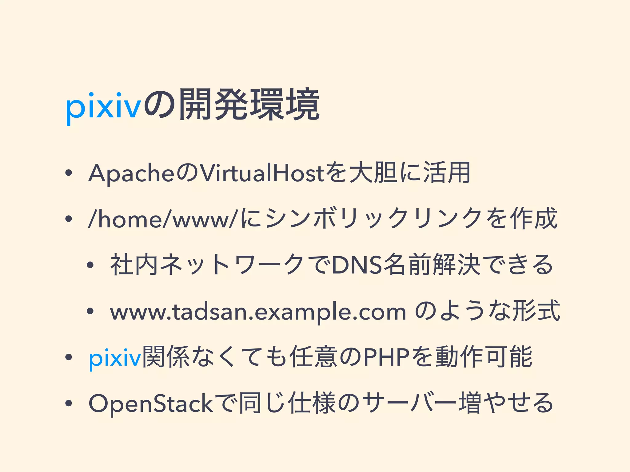 pixivの開発環境
• ApacheのVirtualHostを大胆に活用
• /home/www/にシンボリックリンクを作成
• 社内ネットワークでDNS名前解決できる
• www.tadsan.example.com のような形式
• pixiv関係なくても任意のPHPを動作可能
• OpenStackで同じ仕様のサーバー増やせる
 