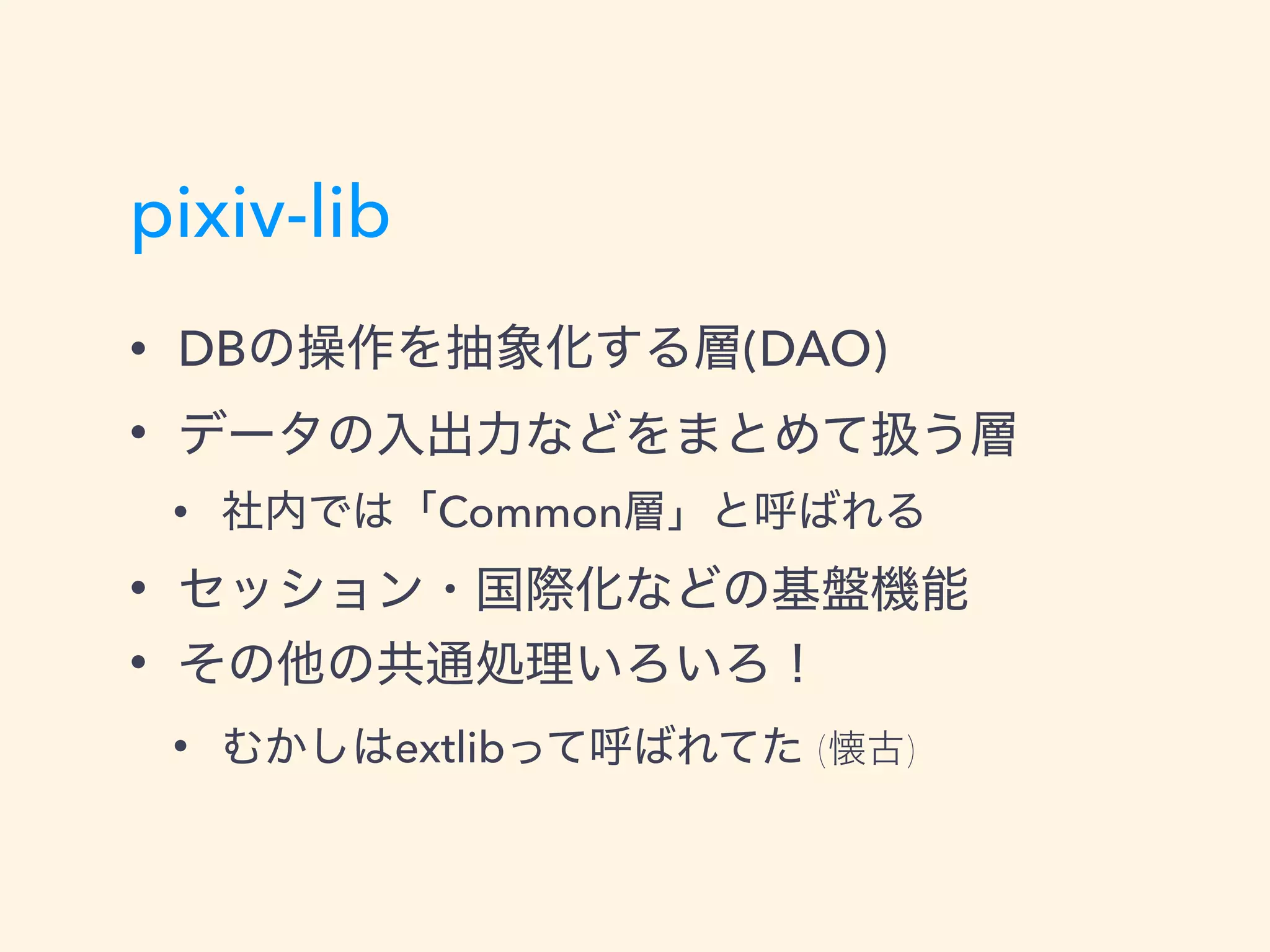 pixiv-lib
• DBの操作を抽象化する層(DAO)
• データの入出力などをまとめて扱う層
• 社内では「Common層」と呼ばれる
• セッション・国際化などの基盤機能
• その他の共通処理いろいろ！
• むかしはextlibって呼ばれてた (懐古)
 