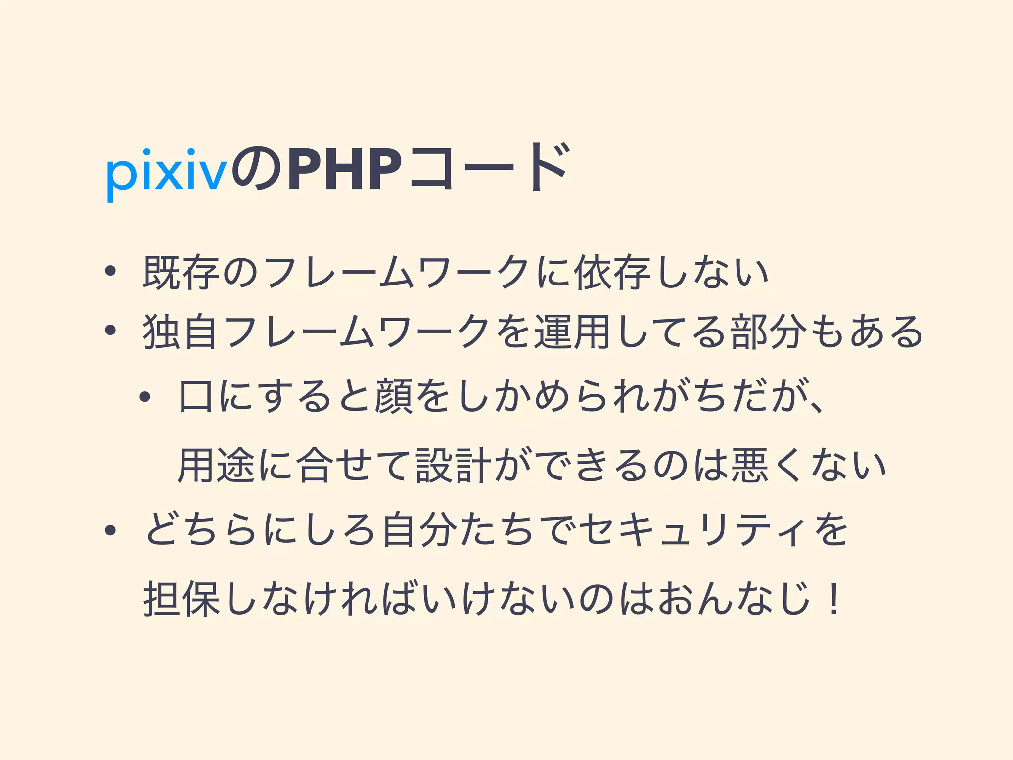 pixivのPHPコード
• 既存のフレームワークに依存しない
• 独自フレームワークを運用してる部分もある
• 口にすると顔をしかめられがちだが、 
用途に合せて設計ができるのは悪くない
• どちらにしろ自分たちでセキュリティを 
担保しなければいけないのはおんなじ！
 