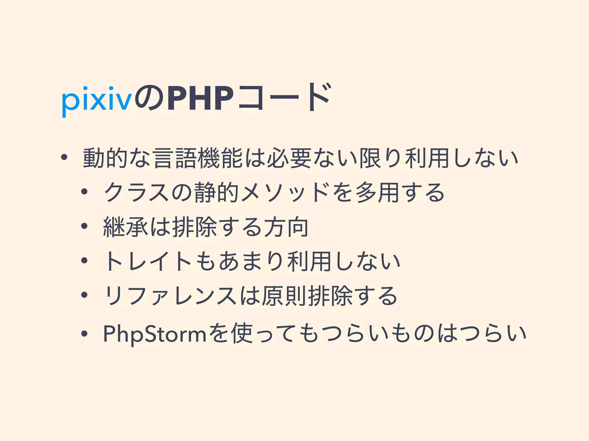 pixivのPHPコード
• 動的な言語機能は必要ない限り利用しない
• クラスの静的メソッドを多用する
• 継承は排除する方向
• トレイトもあまり利用しない
• リファレンスは原則排除する
• PhpStormを使ってもつらいものはつらい
 