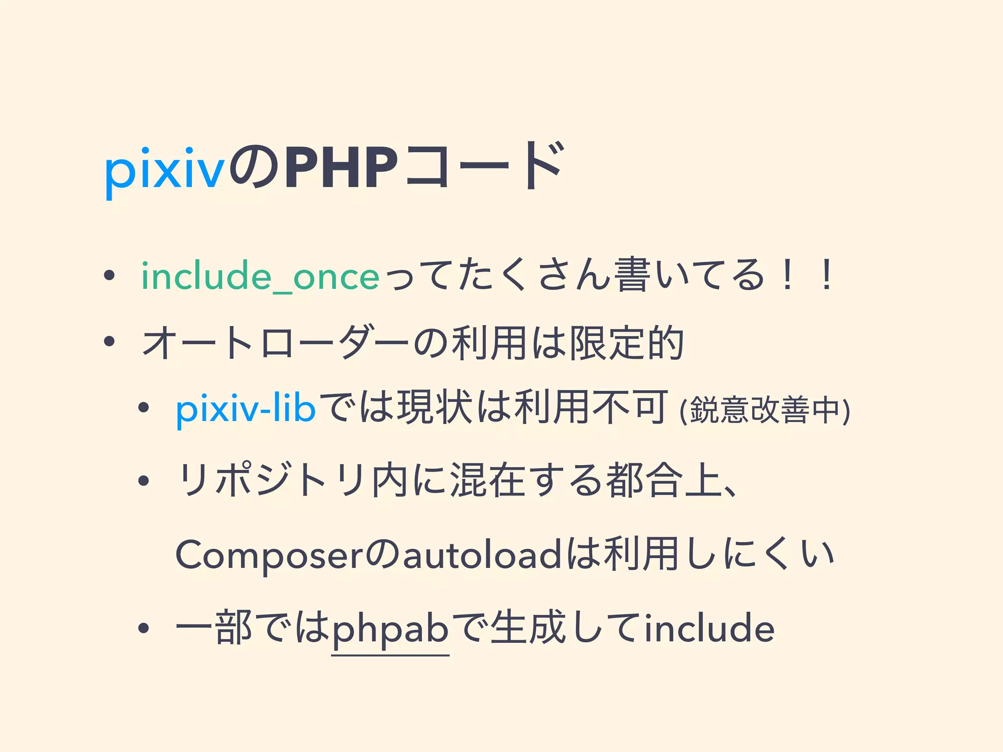 pixivのPHPコード
• include_onceってたくさん書いてる！！
• オートローダーの利用は限定的
• pixiv-libでは現状は利用不可 (鋭意改善中)
• リポジトリ内に混在する都合上、 
Composerのautoloadは利用しにくい
• 一部ではphpabで生成してinclude
 
