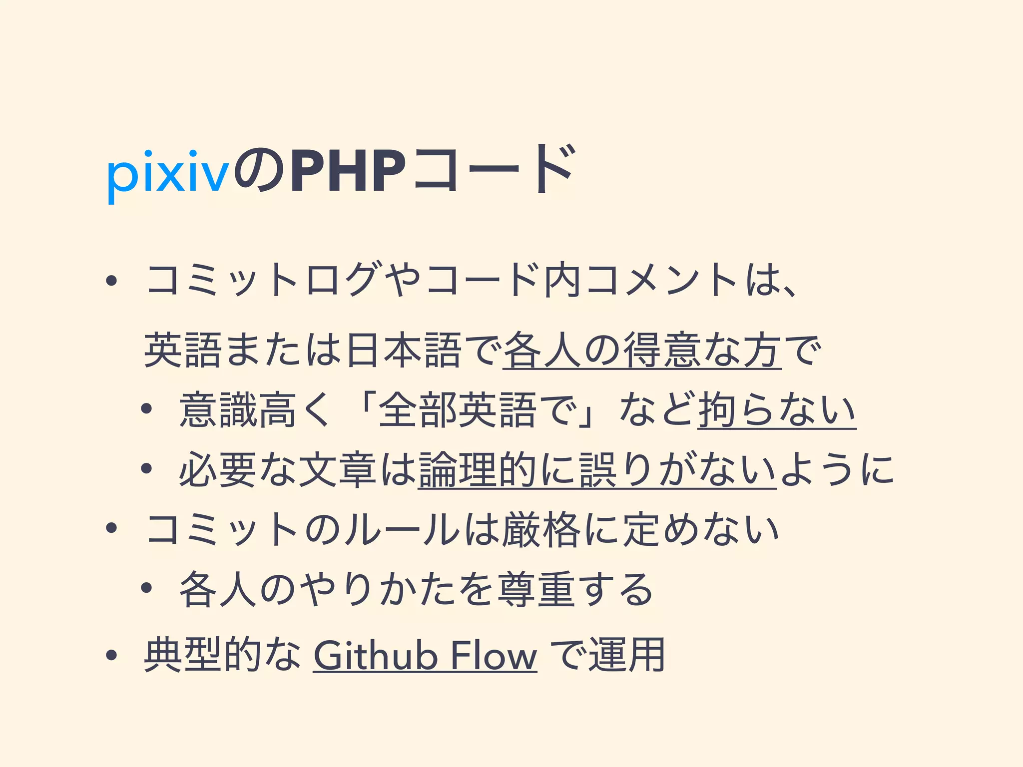pixivのPHPコード
• コミットログやコード内コメントは、 
英語または日本語で各人の得意な方で
• 意識高く「全部英語で」など拘らない
• 必要な文章は論理的に誤りがないように
• コミットのルールは厳格に定めない
• 各人のやりかたを尊重する
• 典型的な Github Flow で運用
 