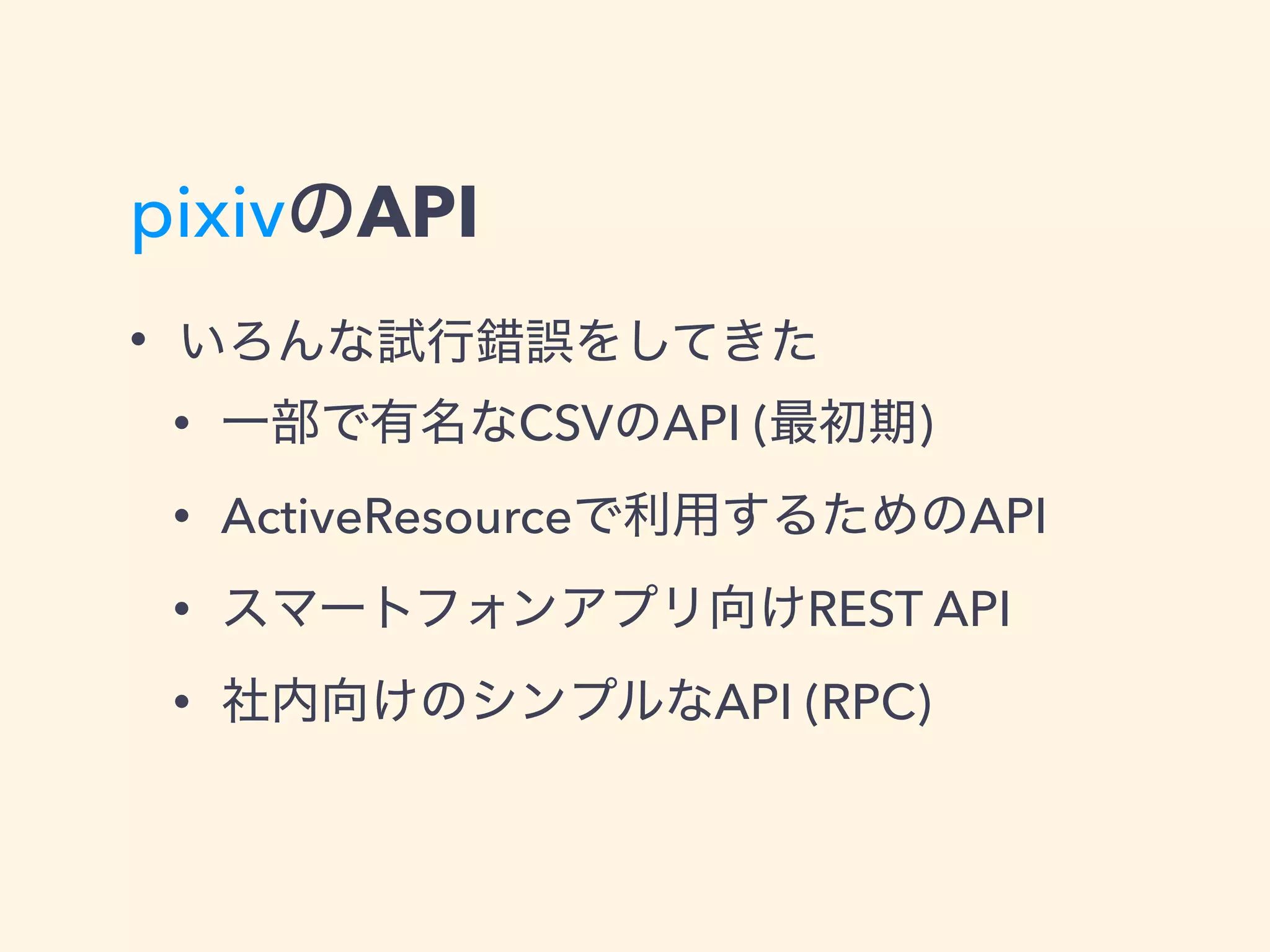 pixivのAPI
• いろんな試行錯誤をしてきた
• 一部で有名なCSVのAPI (最初期)
• ActiveResourceで利用するためのAPI
• スマートフォンアプリ向けREST API
• 社内向けのシンプルなAPI (RPC)
 