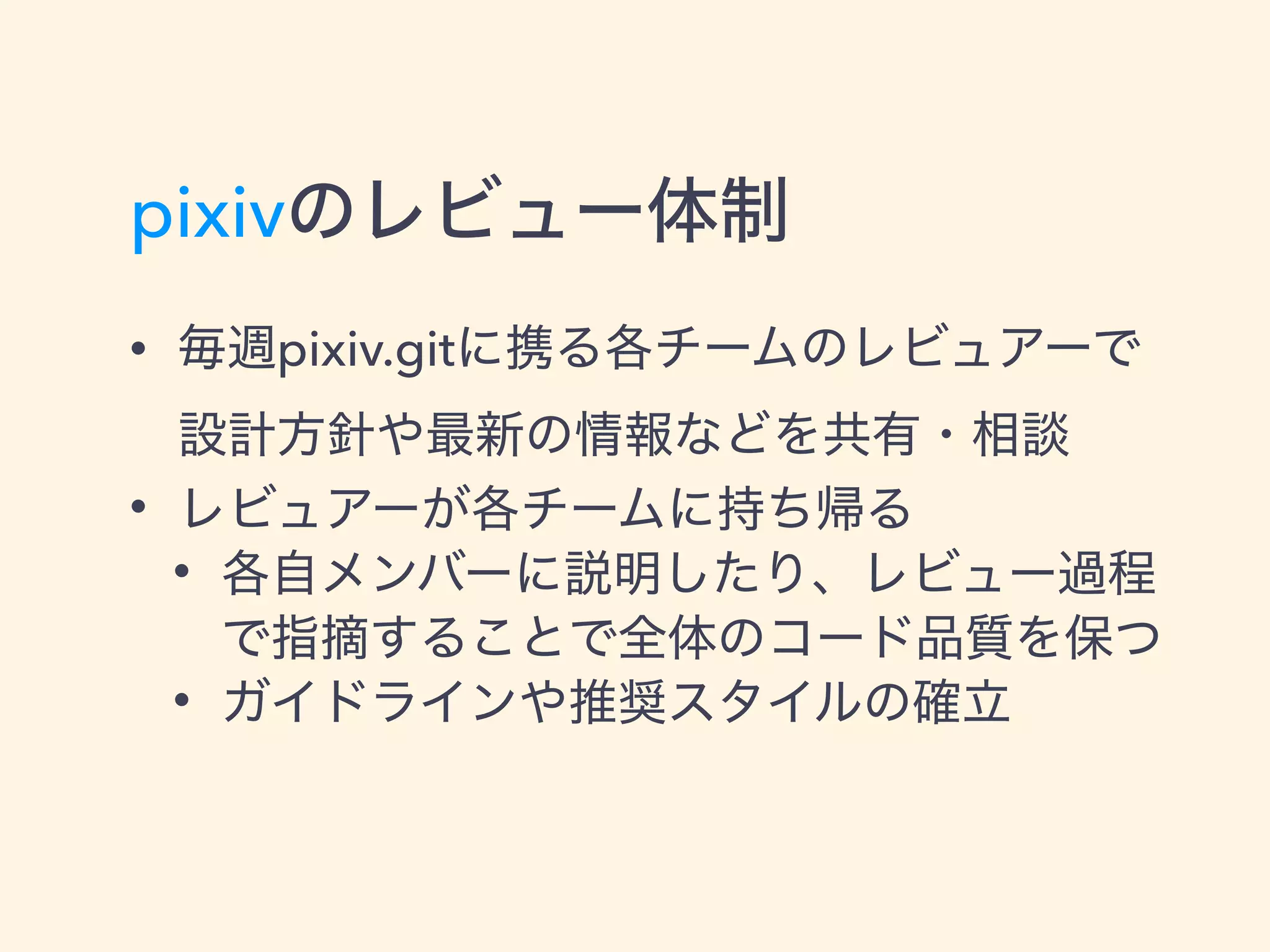 pixivのレビュー体制
• 毎週pixiv.gitに携る各チームのレビュアーで 
設計方針や最新の情報などを共有・相談
• レビュアーが各チームに持ち帰る
• 各自メンバーに説明したり、レビュー過程
で指摘することで全体のコード品質を保つ
• ガイドラインや推奨スタイルの確立
 