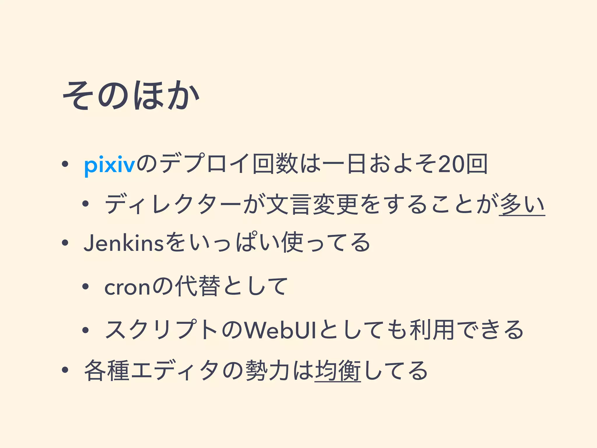 そのほか
• pixivのデプロイ回数は一日およそ20回
• ディレクターが文言変更をすることが多い
• Jenkinsをいっぱい使ってる
• cronの代替として
• スクリプトのWebUIとしても利用できる
• 各種エディタの勢力は均衡してる
 