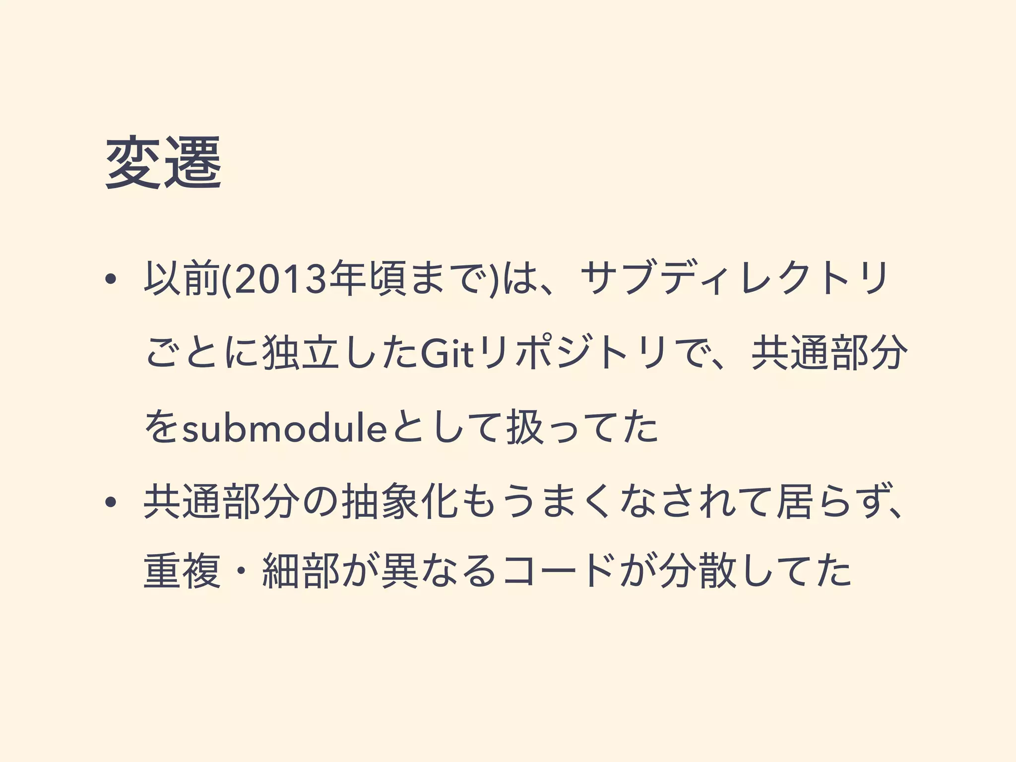 変遷
• 以前(2013年頃まで)は、サブディレクトリ
ごとに独立したGitリポジトリで、共通部分
をsubmoduleとして扱ってた
• 共通部分の抽象化もうまくなされて居らず、 
重複・細部が異なるコードが分散してた
 