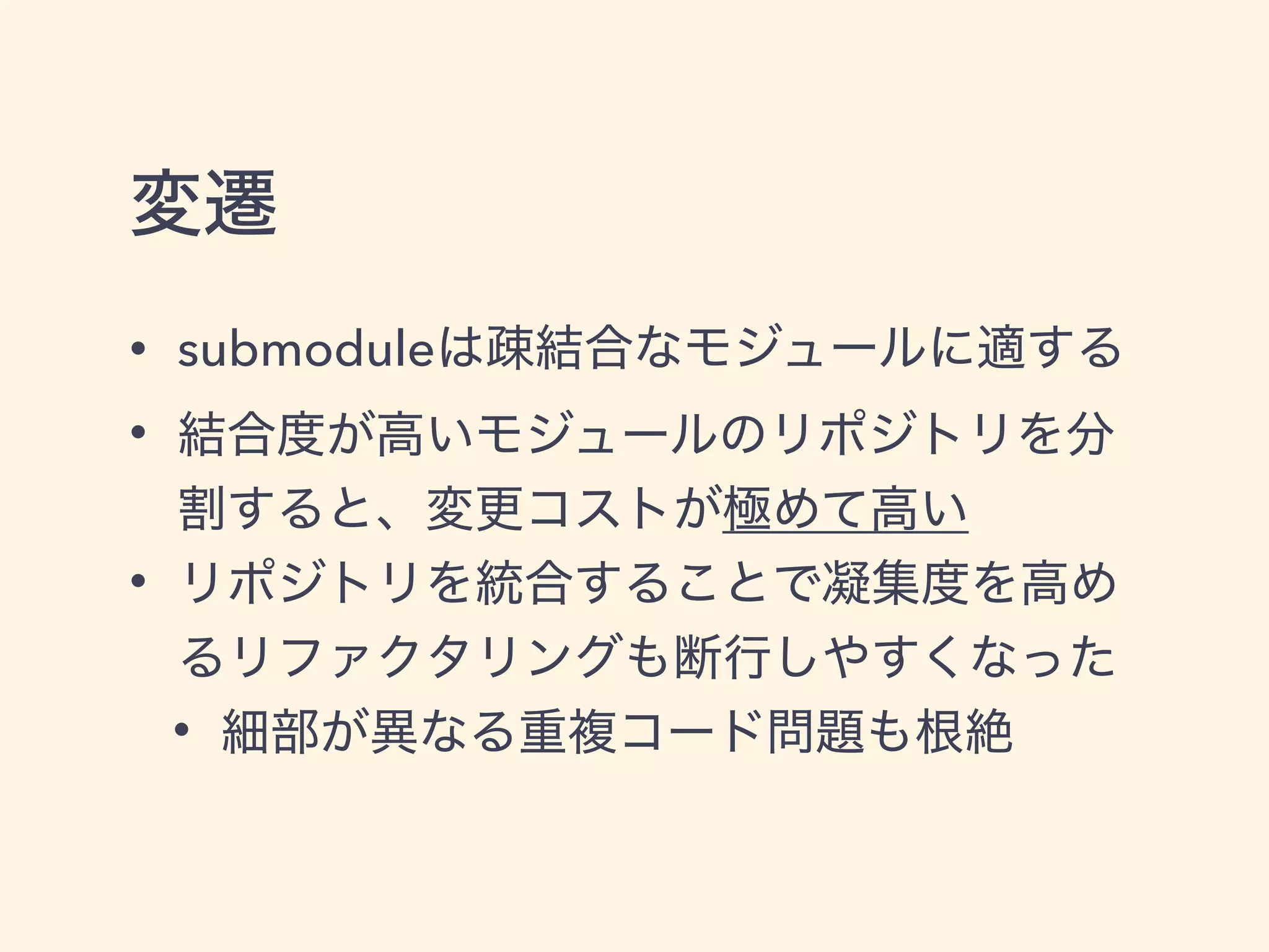 変遷
• submoduleは疎結合なモジュールに適する
• 結合度が高いモジュールのリポジトリを分
割すると、変更コストが極めて高い
• リポジトリを統合することで凝集度を高め
るリファクタリングも断行しやすくなった
• 細部が異なる重複コード問題も根絶
 