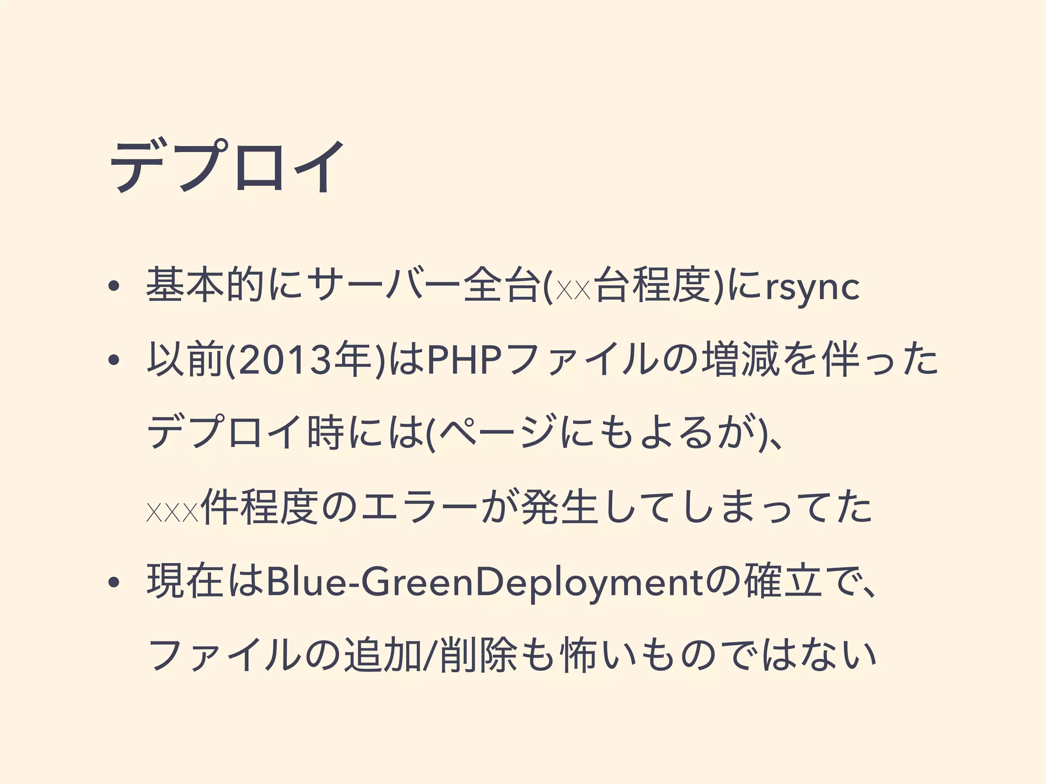 デプロイ
• 基本的にサーバー全台(xx台程度)にrsync
• 以前(2013年)はPHPファイルの増減を伴った
デプロイ時には(ページにもよるが)、 
xxx件程度のエラーが発生してしまってた
• 現在はBlue-GreenDeploymentの確立で、
ファイルの追加/削除も怖いものではない
 