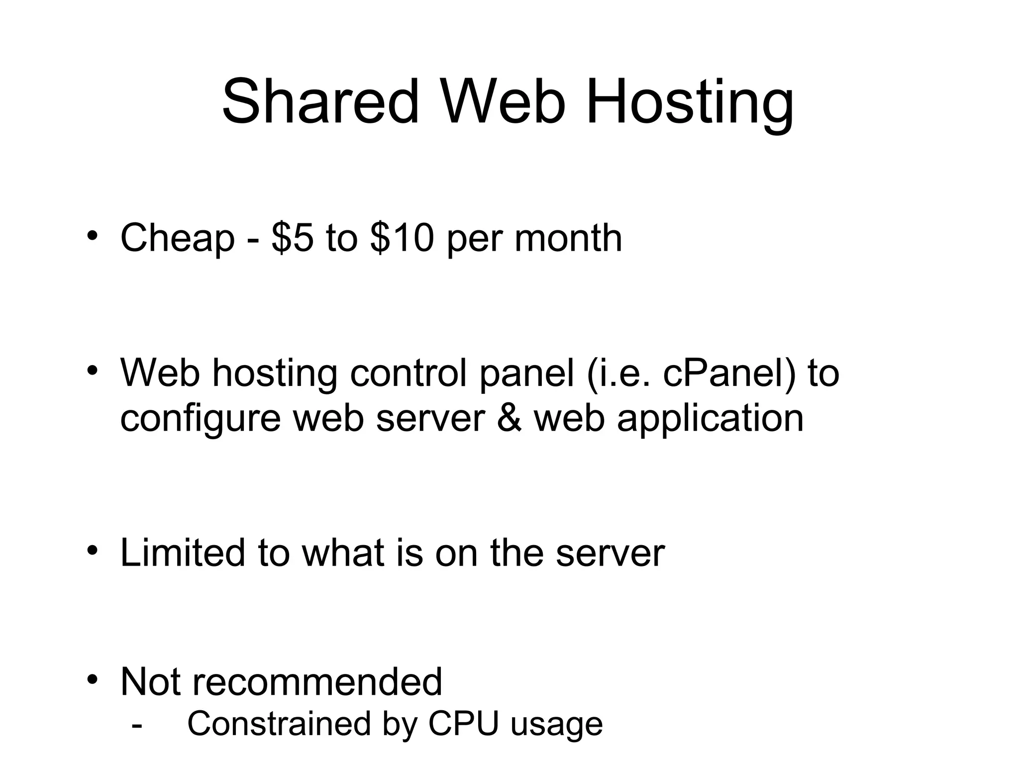 Shared Web Hosting

• Cheap - $5 to $10 per month


• Web hosting control panel (i.e. cPanel) to
  configure web server & web application


• Limited to what is on the server


• Not recommended
  -   Constrained by CPU usage
 