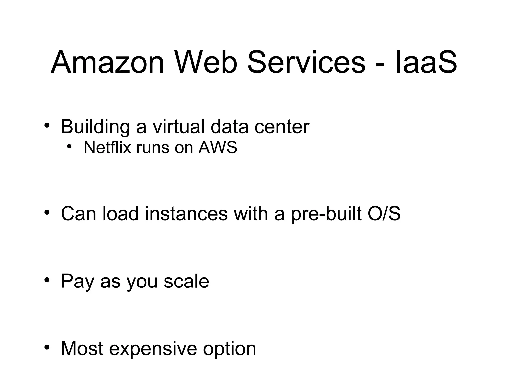Amazon Web Services - IaaS
• Building a virtual data center
  • Netflix runs on AWS


• Can load instances with a pre-built O/S


• Pay as you scale


• Most expensive option
 