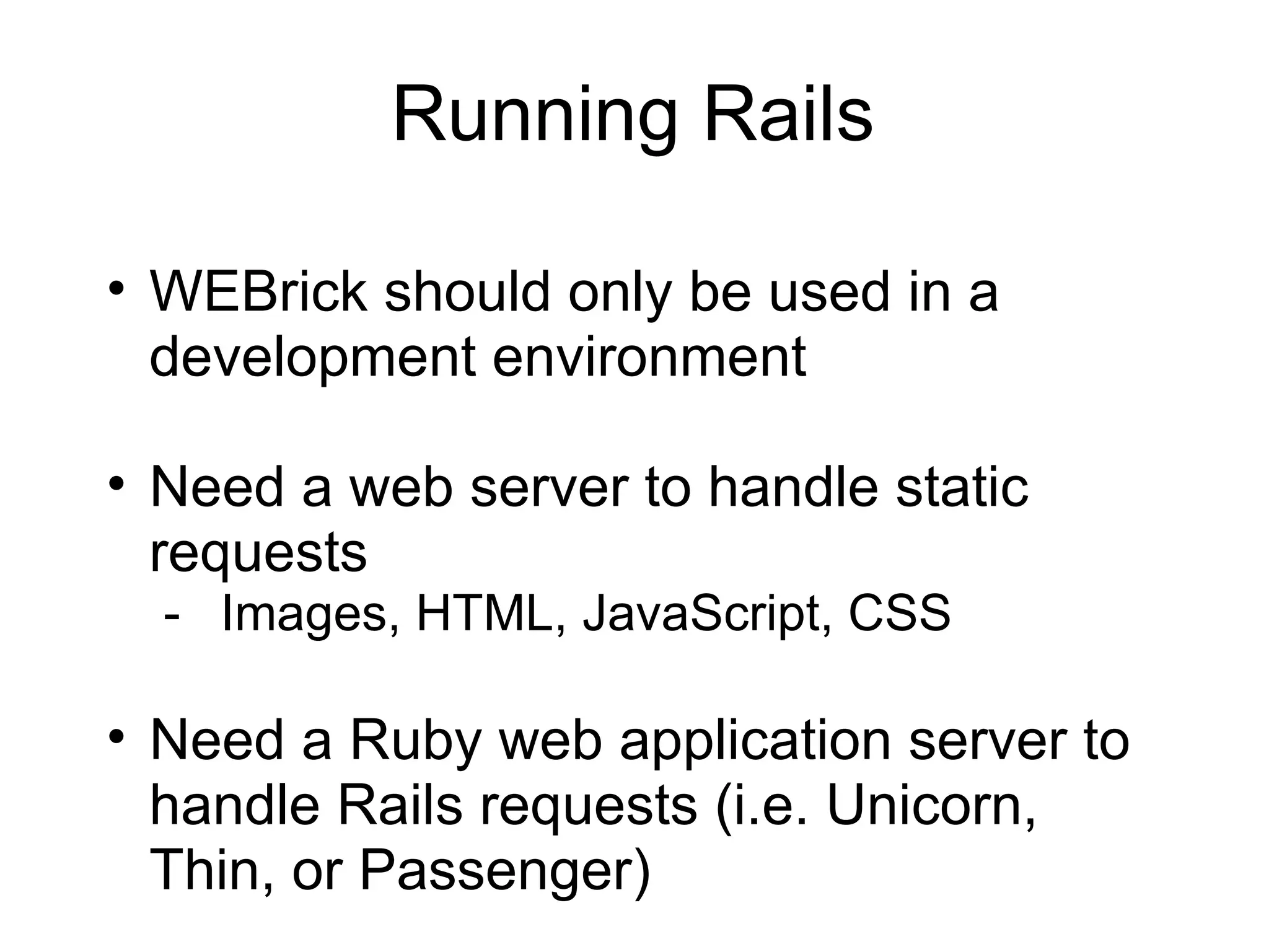 Running Rails

• WEBrick should only be used in a
  development environment

• Need a web server to handle static
  requests
  - Images, HTML, JavaScript, CSS

• Need a Ruby web application server to
  handle Rails requests (i.e. Unicorn,
  Thin, or Passenger)
 