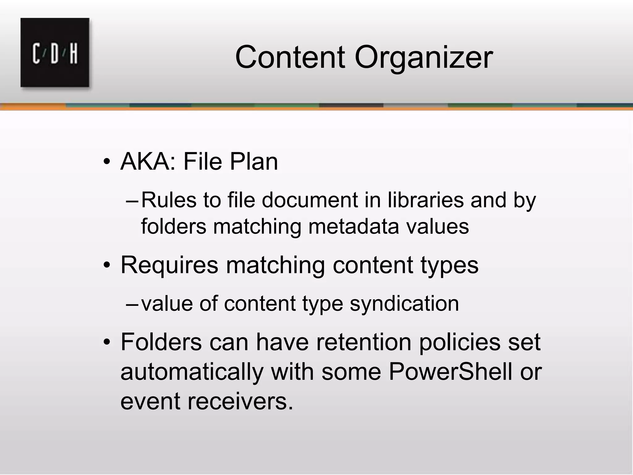 Content Organizer
• AKA: File Plan
–Rules to file document in libraries and by
folders matching metadata values
• Requires matching content types
–value of content type syndication
• Folders can have retention policies set
automatically with some PowerShell or
event receivers.
 