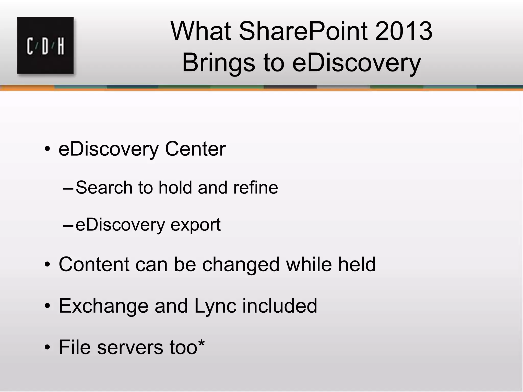 What SharePoint 2013
Brings to eDiscovery
• eDiscovery Center
–Search to hold and refine
–eDiscovery export
• Content can be changed while held
• Exchange and Lync included
• File servers too*
 