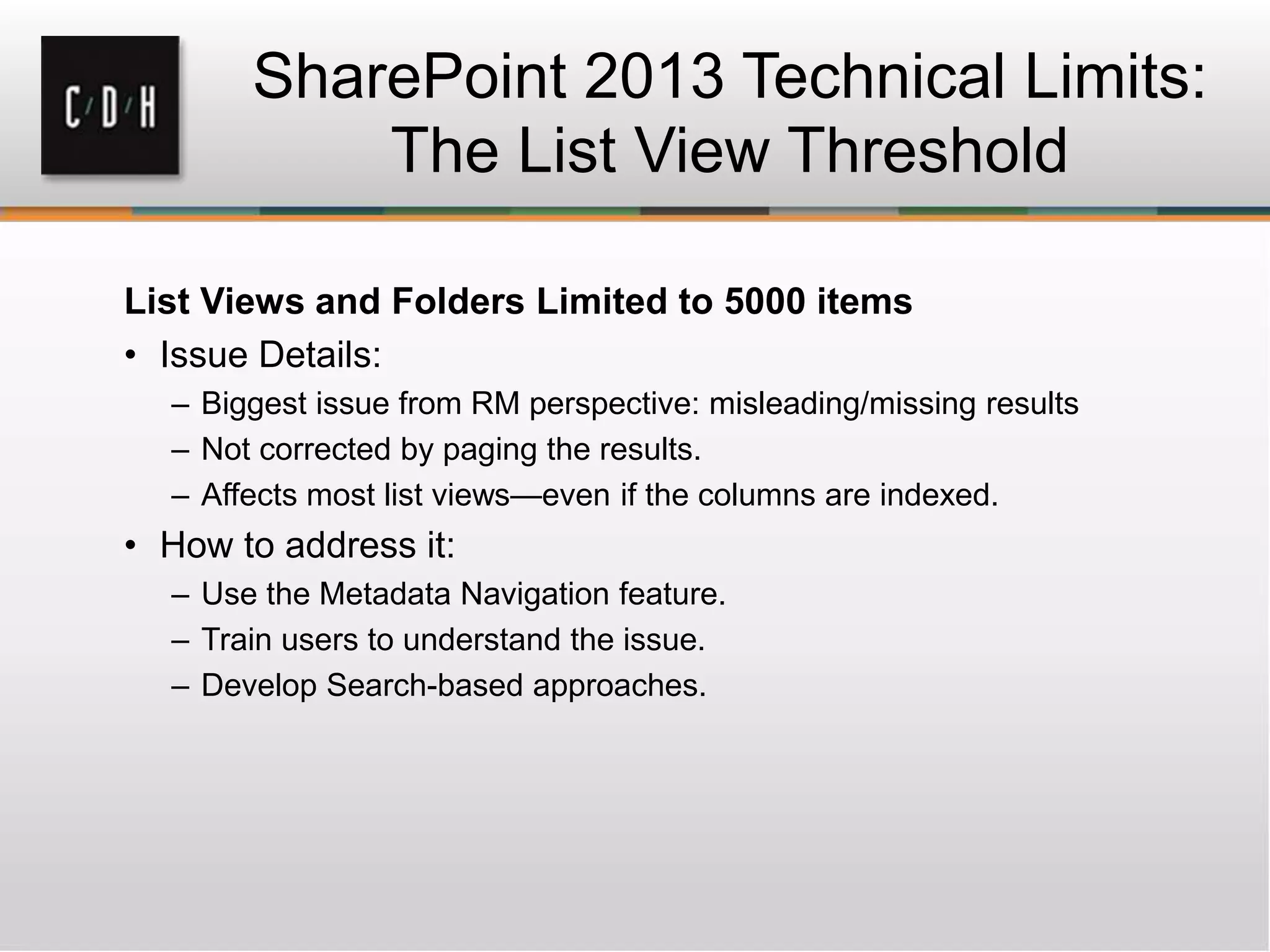 SharePoint 2013 Technical Limits:
The List View Threshold
List Views and Folders Limited to 5000 items
• Issue Details:
– Biggest issue from RM perspective: misleading/missing results
– Not corrected by paging the results.
– Affects most list views—even if the columns are indexed.
• How to address it:
– Use the Metadata Navigation feature.
– Train users to understand the issue.
– Develop Search-based approaches.
 