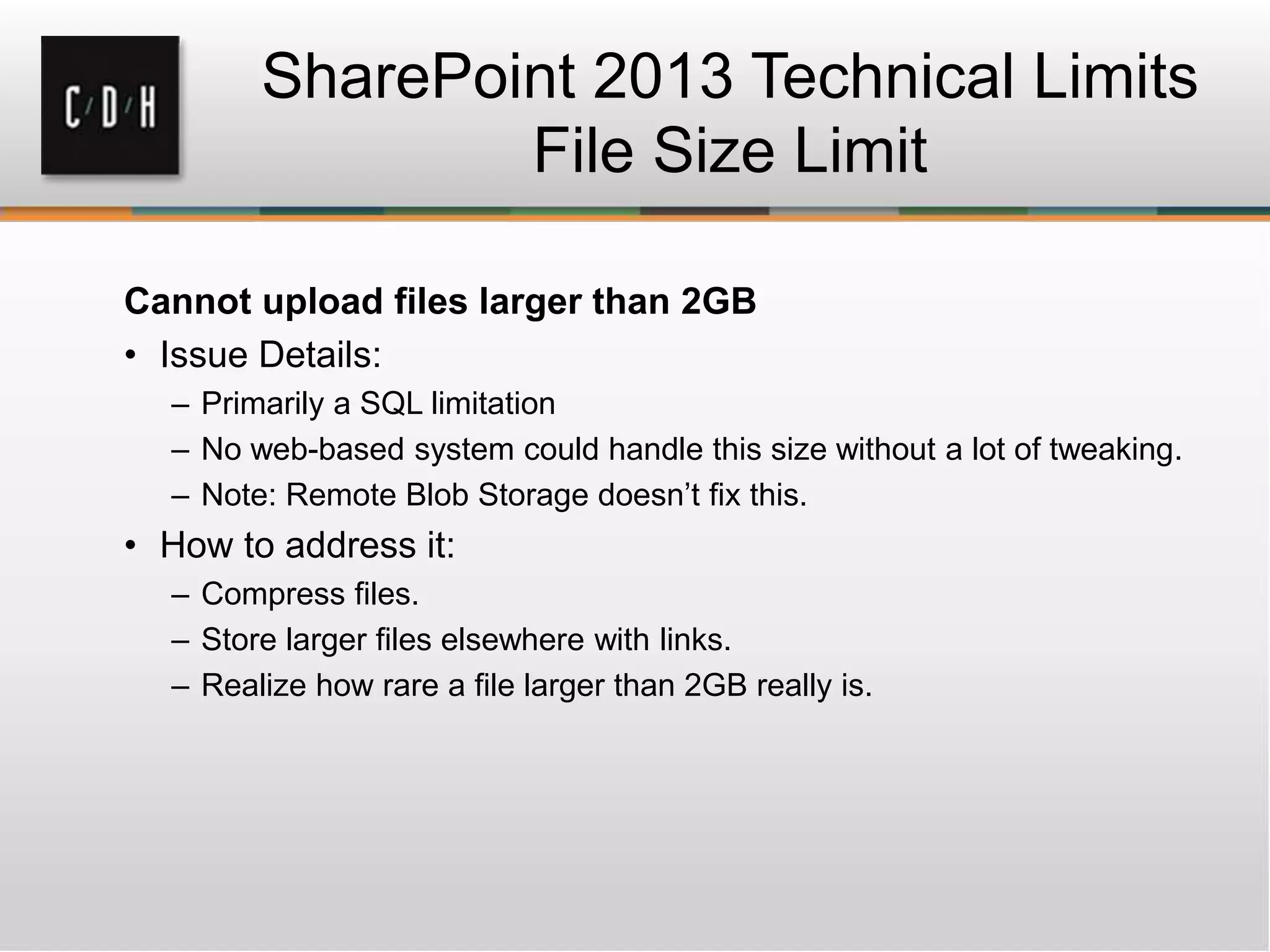 SharePoint 2013 Technical Limits
File Size Limit
Cannot upload files larger than 2GB
• Issue Details:
– Primarily a SQL limitation
– No web-based system could handle this size without a lot of tweaking.
– Note: Remote Blob Storage doesn’t fix this.
• How to address it:
– Compress files.
– Store larger files elsewhere with links.
– Realize how rare a file larger than 2GB really is.
 