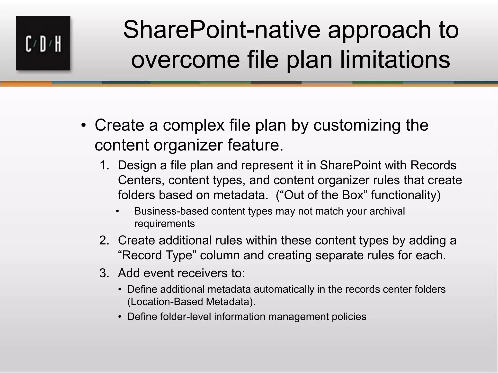 SharePoint-native approach to
overcome file plan limitations
• Create a complex file plan by customizing the
content organizer feature.
1. Design a file plan and represent it in SharePoint with Records
Centers, content types, and content organizer rules that create
folders based on metadata. (“Out of the Box” functionality)
• Business-based content types may not match your archival
requirements
2. Create additional rules within these content types by adding a
“Record Type” column and creating separate rules for each.
3. Add event receivers to:
• Define additional metadata automatically in the records center folders
(Location-Based Metadata).
• Define folder-level information management policies
 