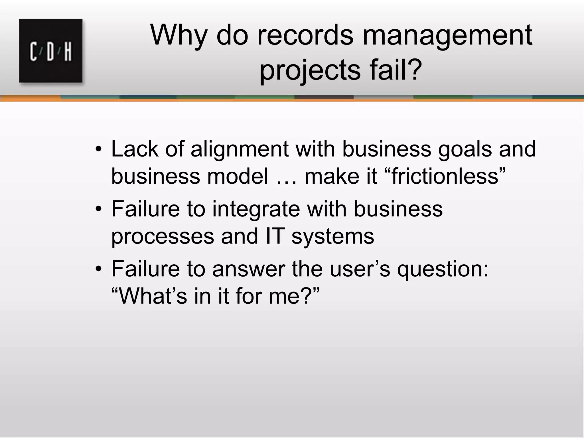 Why do records management
projects fail?
• Lack of alignment with business goals and
business model … make it “frictionless”
• Failure to integrate with business
processes and IT systems
• Failure to answer the user’s question:
“What’s in it for me?”
 