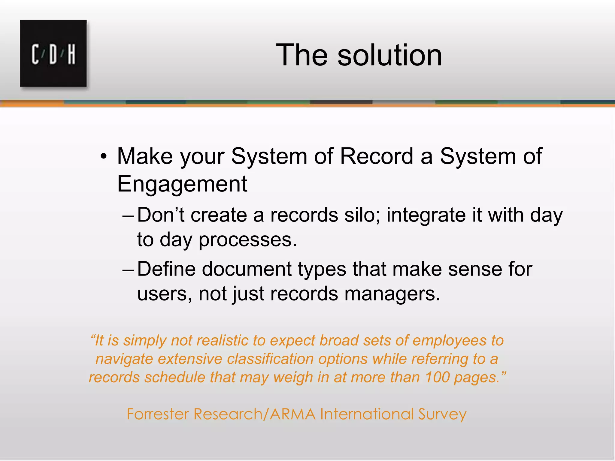 The solution
• Make your System of Record a System of
Engagement
–Don’t create a records silo; integrate it with day
to day processes.
–Define document types that make sense for
users, not just records managers.
“It is simply not realistic to expect broad sets of employees to
navigate extensive classification options while referring to a
records schedule that may weigh in at more than 100 pages.”
Forrester Research/ARMA International Survey
 