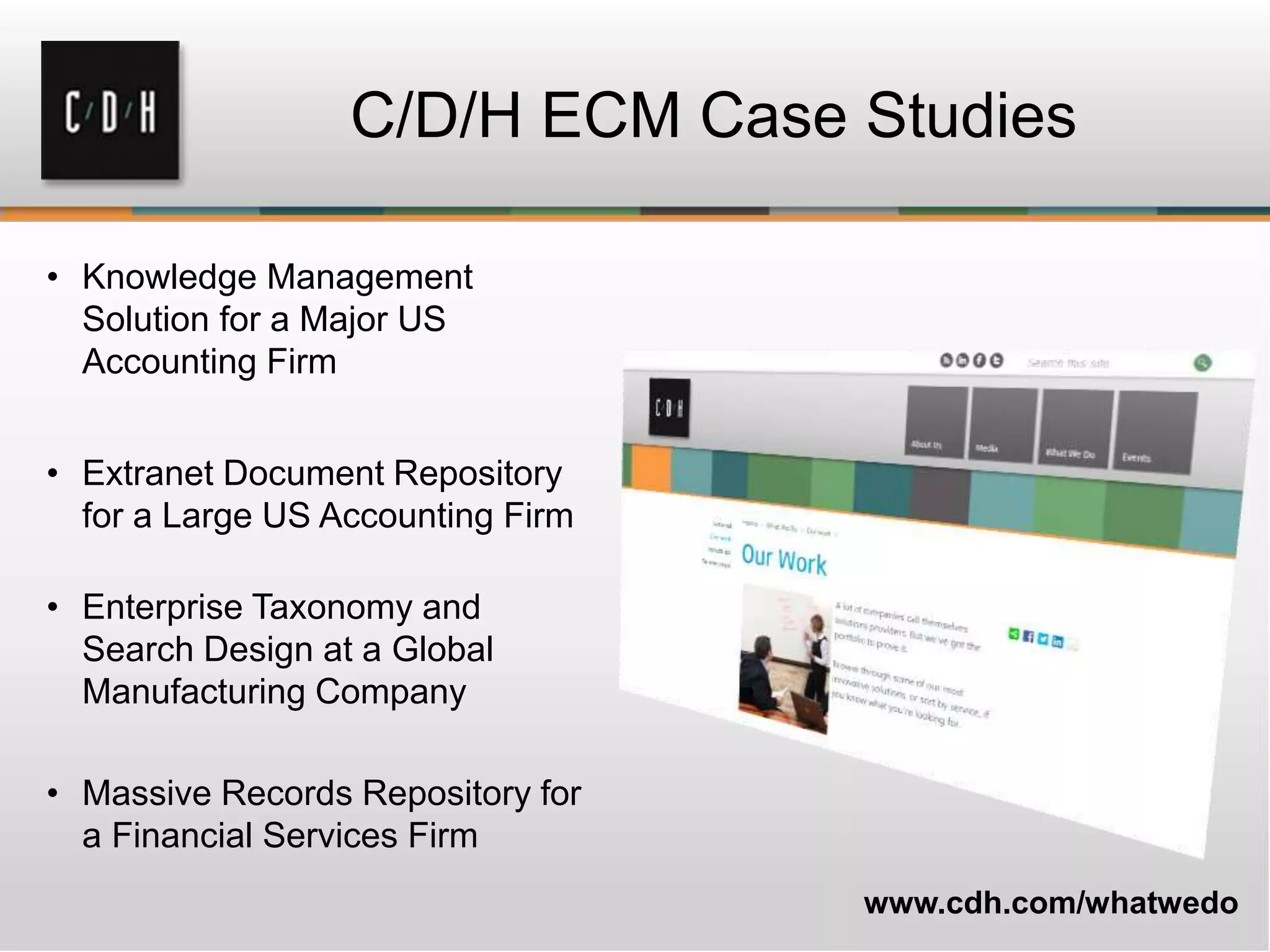 • Knowledge Management
Solution for a Major US
Accounting Firm
• Extranet Document Repository
for a Large US Accounting Firm
• Enterprise Taxonomy and
Search Design at a Global
Manufacturing Company
• Massive Records Repository for
a Financial Services Firm
C/D/H ECM Case Studies
www.cdh.com/whatwedo
 