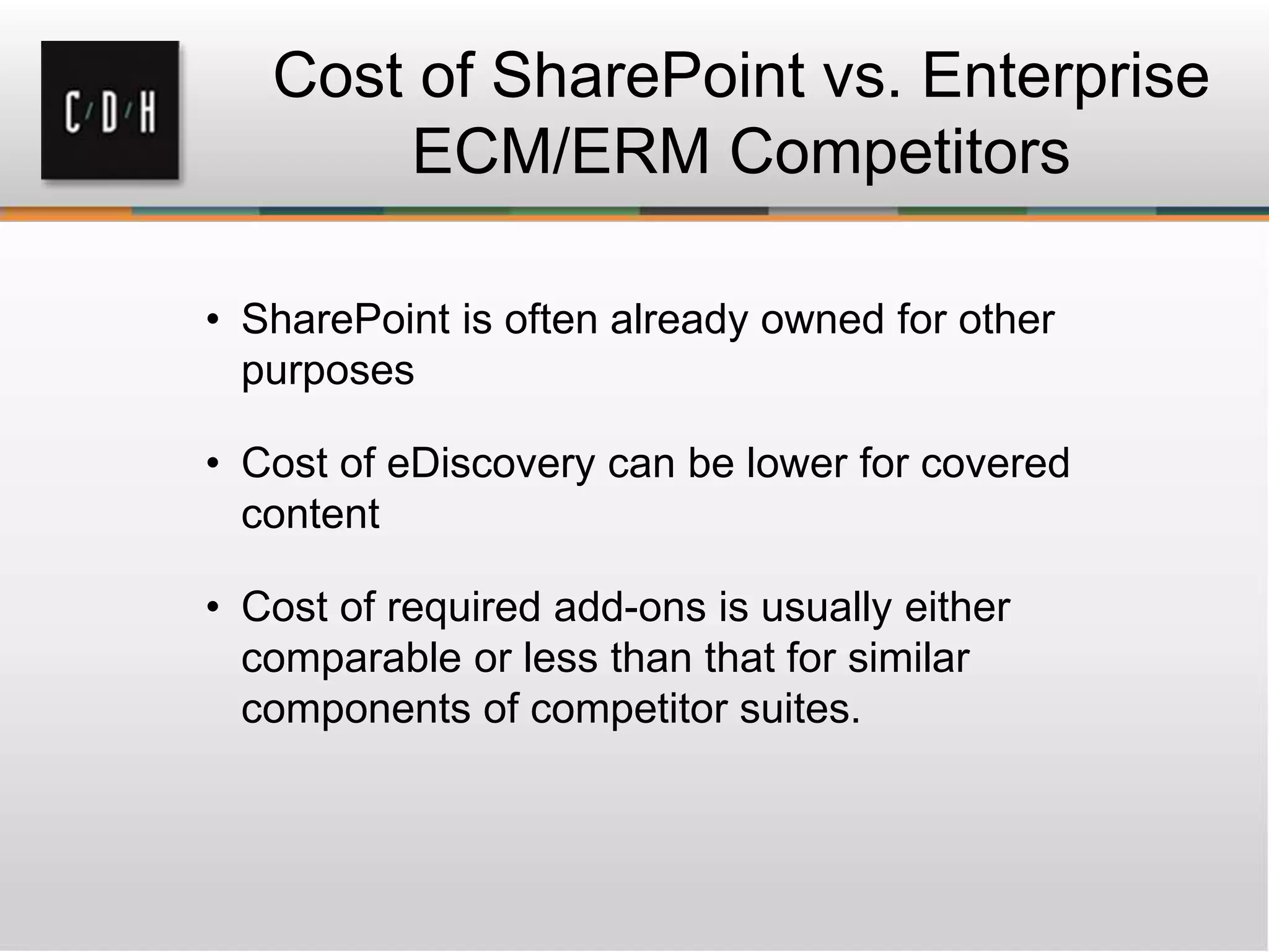 Cost of SharePoint vs. Enterprise
ECM/ERM Competitors
• SharePoint is often already owned for other
purposes
• Cost of eDiscovery can be lower for covered
content
• Cost of required add-ons is usually either
comparable or less than that for similar
components of competitor suites.
 