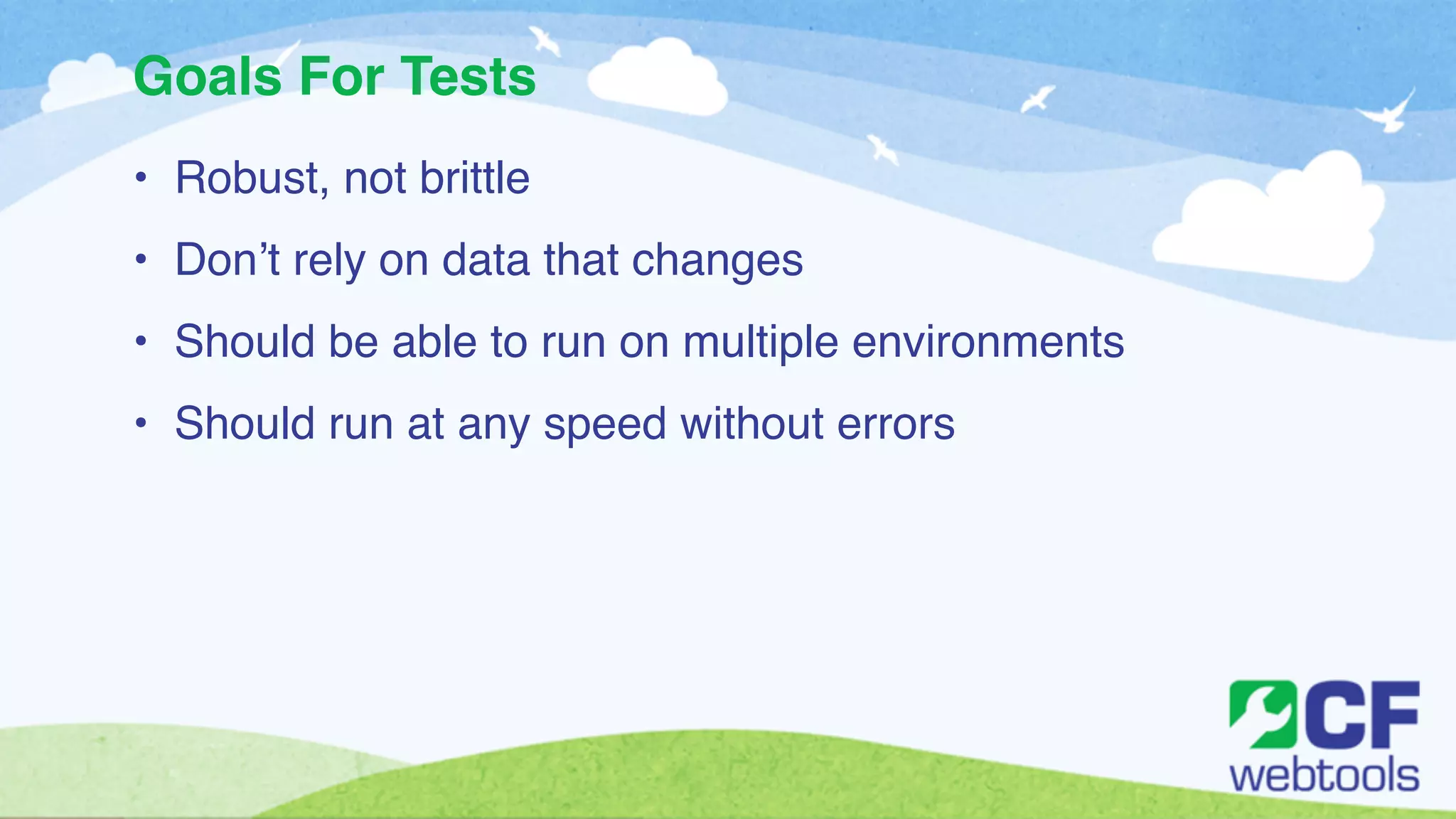 Goals For Tests 
• Robust, not brittle! 
• Don’t rely on data that changes ! 
• Should be able to run on multiple environments! 
• Should run at any speed without errors 
 