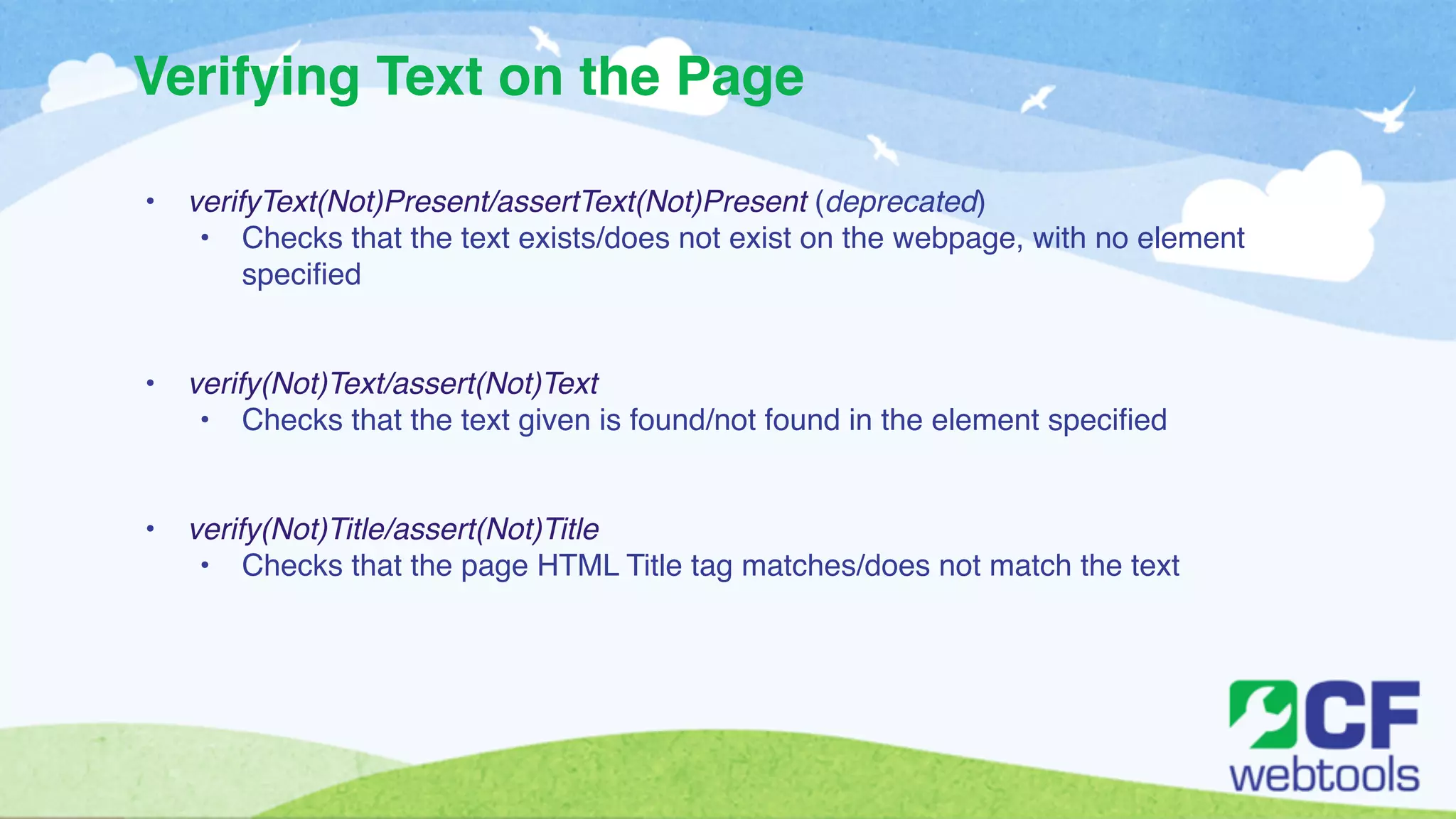 Verifying Text on the Page 
! 
• verifyText(Not)Present/assertText(Not)Present (deprecated)! 
• Checks that the text exists/does not exist on the webpage, with no element 
specified! 
!! 
• verify(Not)Text/assert(Not)Text! 
• Checks that the text given is found/not found in the element specified! 
!! 
• verify(Not)Title/assert(Not)Title! 
• Checks that the page HTML Title tag matches/does not match the text 
 