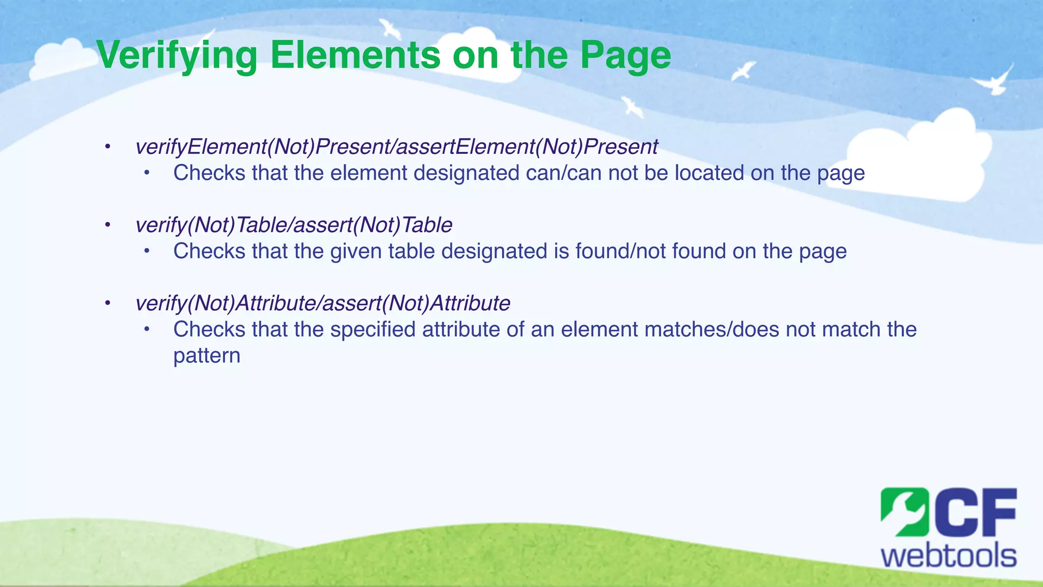 Verifying Elements on the Page 
! 
• verifyElement(Not)Present/assertElement(Not)Present ! 
• Checks that the element designated can/can not be located on the page! 
! 
• verify(Not)Table/assert(Not)Table! 
• Checks that the given table designated is found/not found on the page! 
! 
• verify(Not)Attribute/assert(Not)Attribute! 
• Checks that the specified attribute of an element matches/does not match the 
pattern 
 