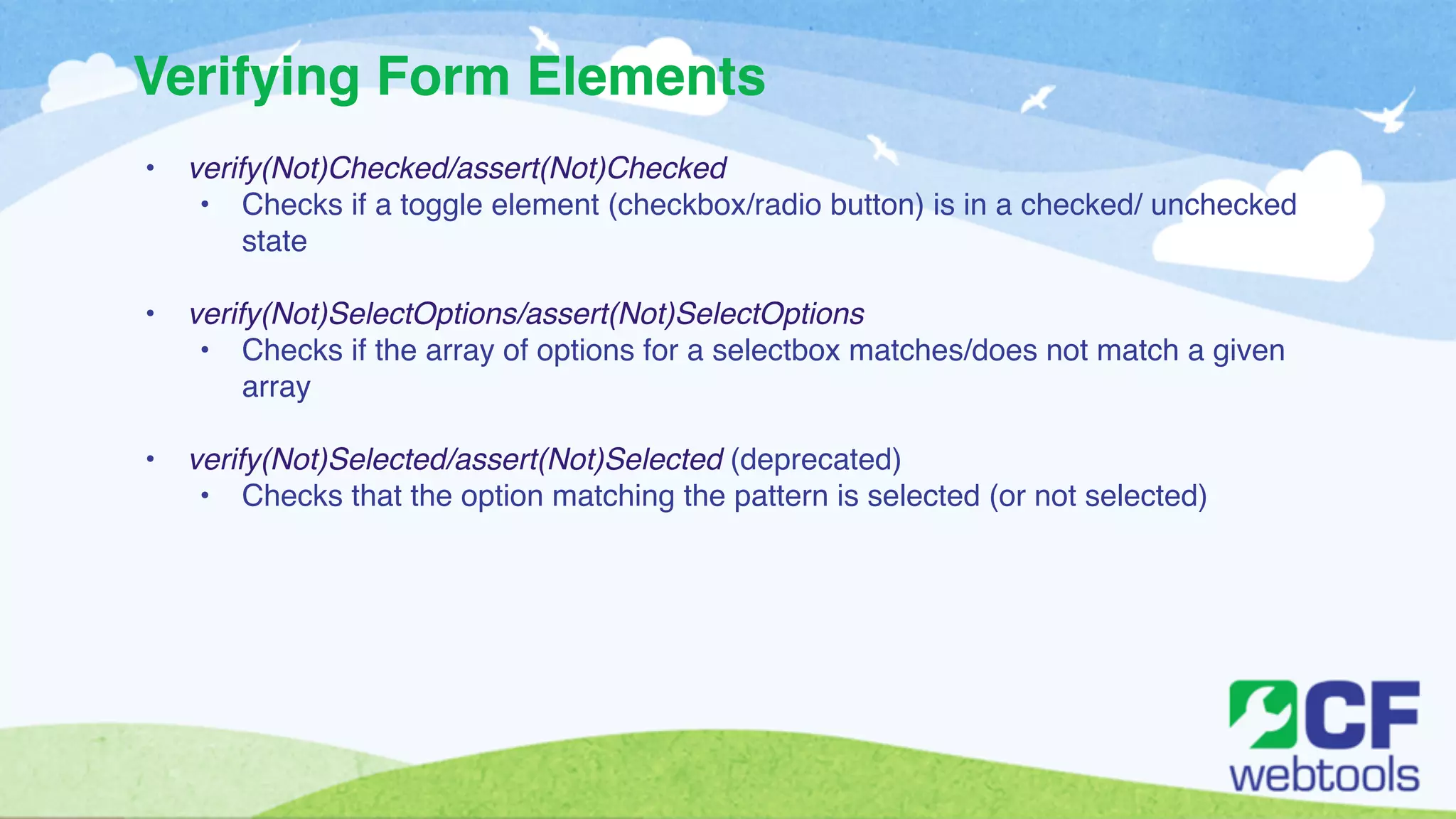 Verifying Form Elements 
• verify(Not)Checked/assert(Not)Checked! 
• Checks if a toggle element (checkbox/radio button) is in a checked/ unchecked 
state! 
! 
• verify(Not)SelectOptions/assert(Not)SelectOptions ! 
• Checks if the array of options for a selectbox matches/does not match a given 
array! 
! 
• verify(Not)Selected/assert(Not)Selected (deprecated)! 
• Checks that the option matching the pattern is selected (or not selected) 
 