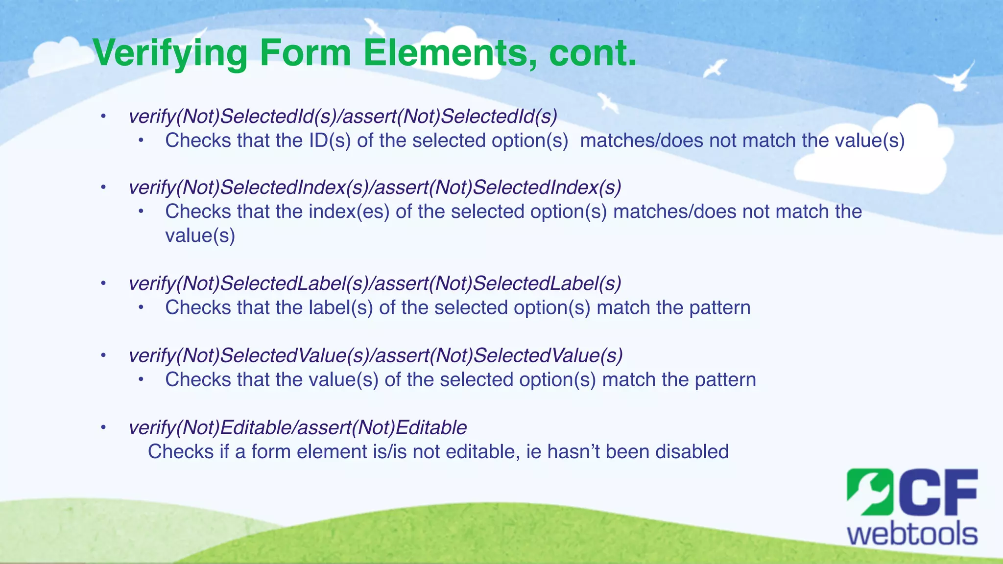 Verifying Form Elements, cont. 
• verify(Not)SelectedId(s)/assert(Not)SelectedId(s) ! 
• Checks that the ID(s) of the selected option(s) matches/does not match the value(s)! 
! 
• verify(Not)SelectedIndex(s)/assert(Not)SelectedIndex(s) ! 
• Checks that the index(es) of the selected option(s) matches/does not match the 
value(s) ! 
! 
• verify(Not)SelectedLabel(s)/assert(Not)SelectedLabel(s)! 
• Checks that the label(s) of the selected option(s) match the pattern ! 
! 
• verify(Not)SelectedValue(s)/assert(Not)SelectedValue(s)! 
• Checks that the value(s) of the selected option(s) match the pattern! 
! 
• verify(Not)Editable/assert(Not)Editable! 
Checks if a form element is/is not editable, ie hasn’t been disabled! 
! 
 