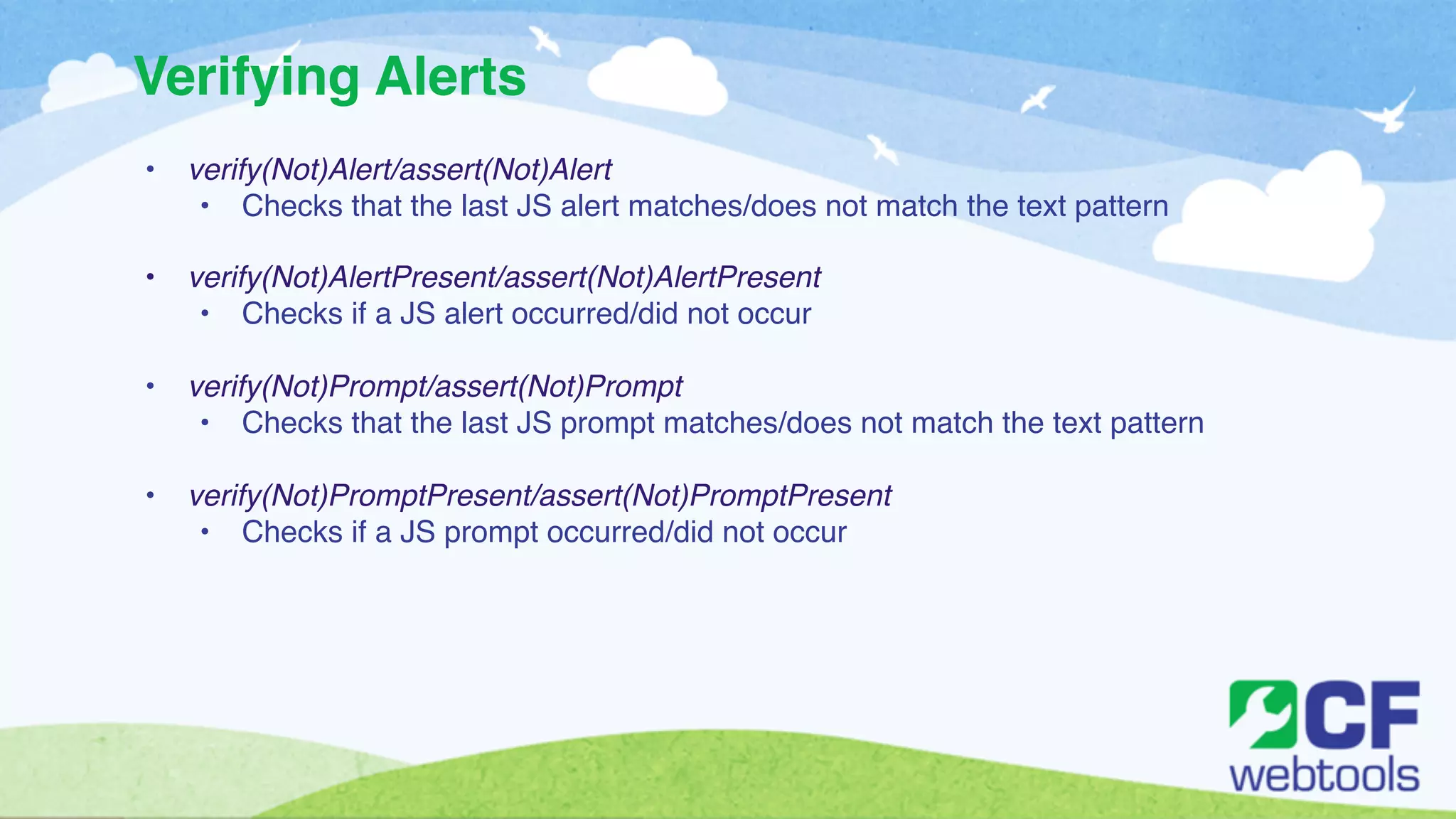 Verifying Alerts 
• verify(Not)Alert/assert(Not)Alert! 
• Checks that the last JS alert matches/does not match the text pattern! 
! 
• verify(Not)AlertPresent/assert(Not)AlertPresent! 
• Checks if a JS alert occurred/did not occur ! 
! 
• verify(Not)Prompt/assert(Not)Prompt! 
• Checks that the last JS prompt matches/does not match the text pattern! 
! 
• verify(Not)PromptPresent/assert(Not)PromptPresent! 
• Checks if a JS prompt occurred/did not occur 
 