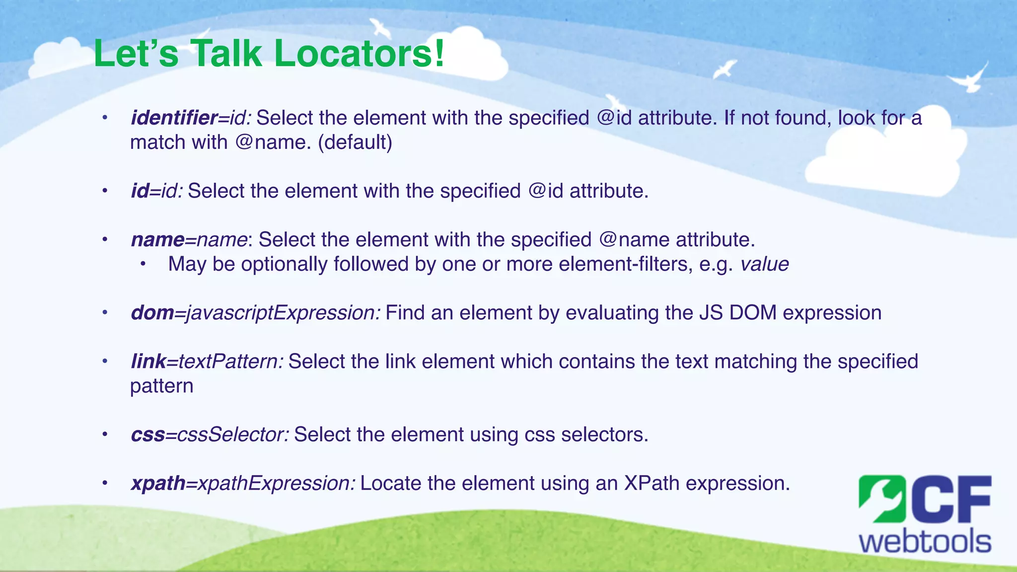 Let’s Talk Locators! 
• identifier=id: Select the element with the specified @id attribute. If not found, look for a 
match with @name. (default)! 
! 
• id=id: Select the element with the specified @id attribute.! 
! 
• name=name: Select the element with the specified @name attribute.! 
• May be optionally followed by one or more element-filters, e.g. value! 
! 
• dom=javascriptExpression: Find an element by evaluating the JS DOM expression! 
! 
• link=textPattern: Select the link element which contains the text matching the specified 
pattern! 
! 
• css=cssSelector: Select the element using css selectors. ! 
! 
• xpath=xpathExpression: Locate the element using an XPath expression. 
 