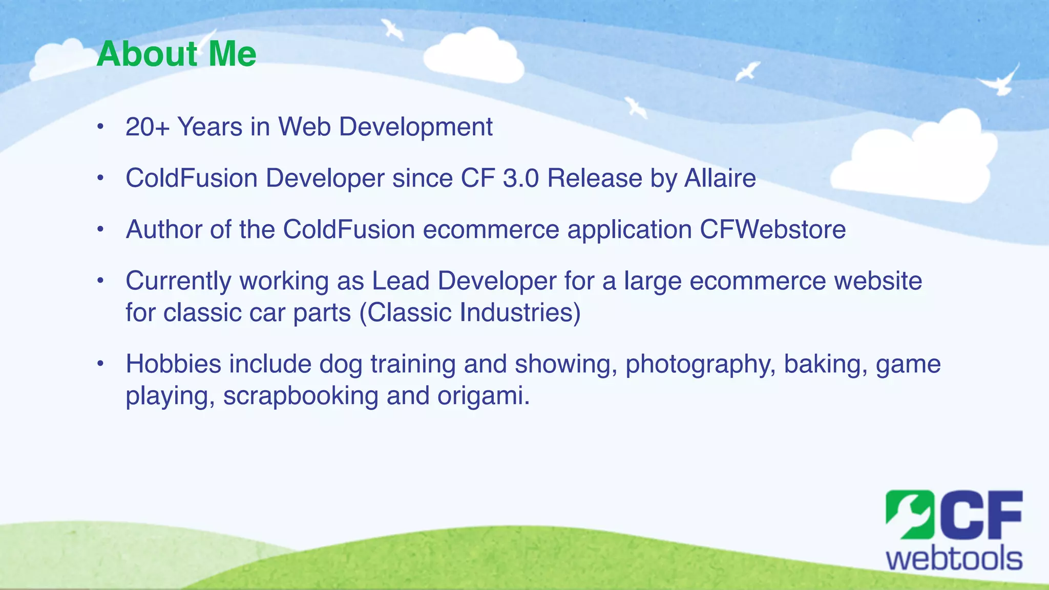 About Me 
• 20+ Years in Web Development! 
• ColdFusion Developer since CF 3.0 Release by Allaire! 
• Author of the ColdFusion ecommerce application CFWebstore! 
• Currently working as Lead Developer for a large ecommerce website 
for classic car parts (Classic Industries)! 
• Hobbies include dog training and showing, photography, baking, game 
playing, scrapbooking and origami. 
 