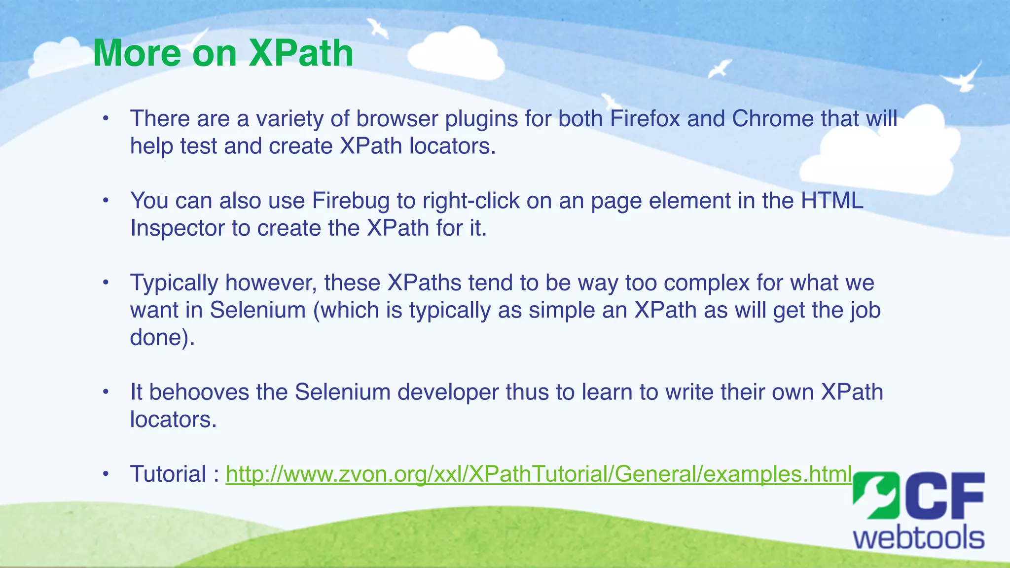 More on XPath 
• There are a variety of browser plugins for both Firefox and Chrome that will 
help test and create XPath locators.! 
! 
• You can also use Firebug to right-click on an page element in the HTML 
Inspector to create the XPath for it. ! 
! 
• Typically however, these XPaths tend to be way too complex for what we 
want in Selenium (which is typically as simple an XPath as will get the job 
done). ! 
! 
• It behooves the Selenium developer thus to learn to write their own XPath 
locators. ! 
! 
• Tutorial : http://www.zvon.org/xxl/XPathTutorial/General/examples.html 
 