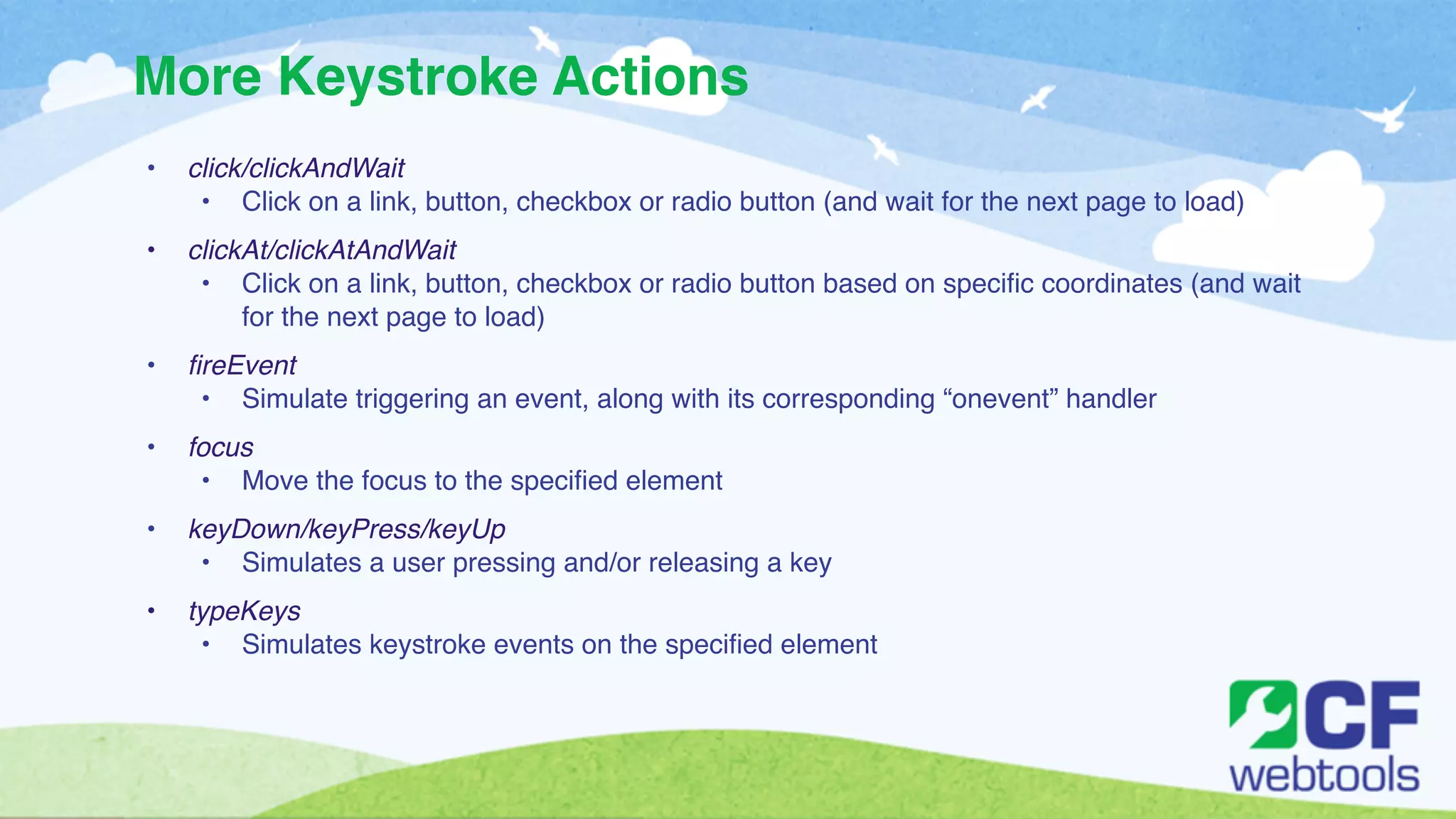More Keystroke Actions 
• click/clickAndWait! 
• Click on a link, button, checkbox or radio button (and wait for the next page to load)! ! 
• clickAt/clickAtAndWait! 
• Click on a link, button, checkbox or radio button based on specific coordinates (and wait 
for the next page to load)! ! 
• fireEvent! 
• Simulate triggering an event, along with its corresponding “onevent” handler! ! 
• focus! 
• Move the focus to the specified element! ! 
• keyDown/keyPress/keyUp! 
• Simulates a user pressing and/or releasing a key! ! 
• typeKeys! 
• Simulates keystroke events on the specified element 
 