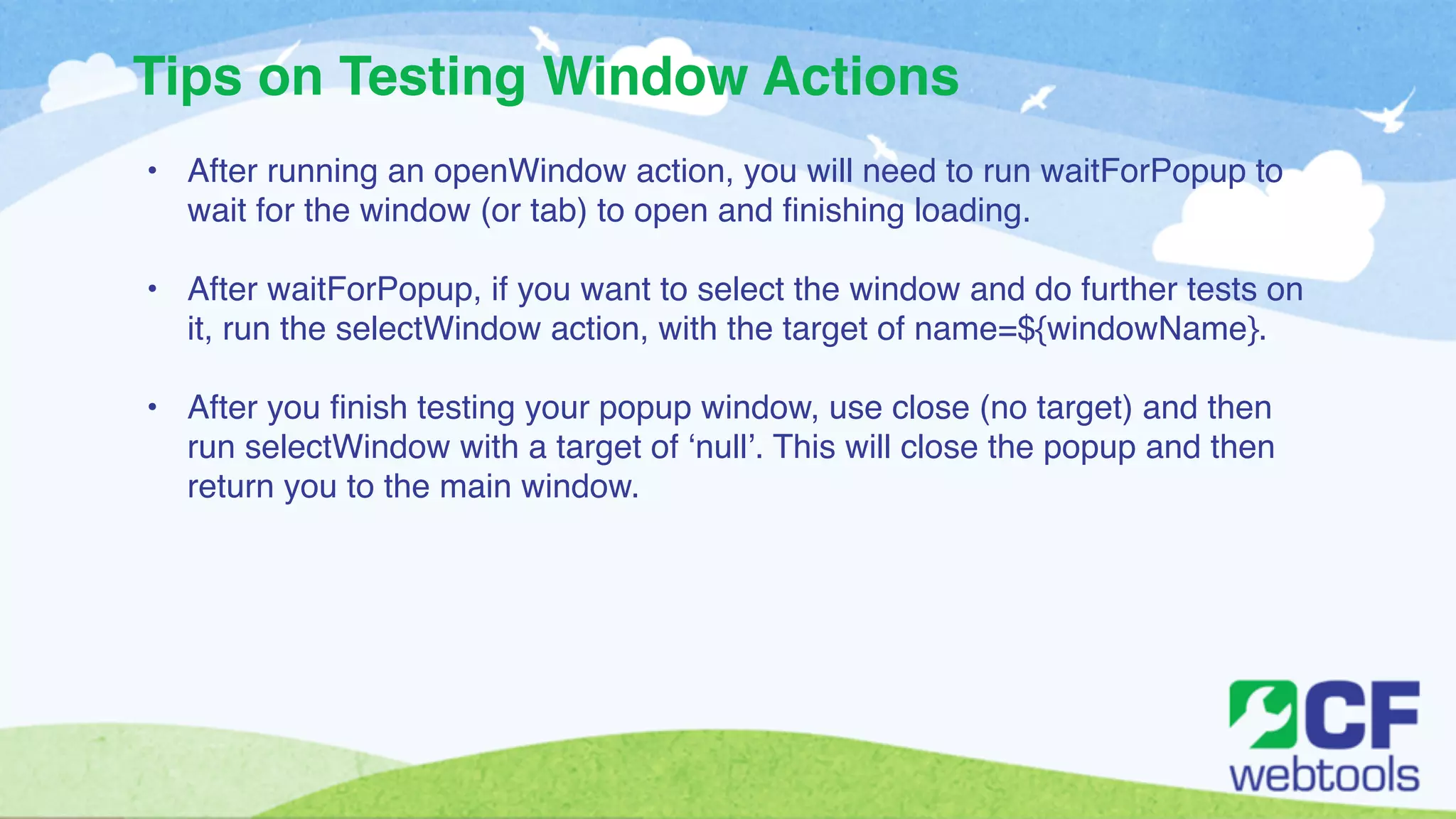 Tips on Testing Window Actions 
• After running an openWindow action, you will need to run waitForPopup to 
wait for the window (or tab) to open and finishing loading. ! 
! 
• After waitForPopup, if you want to select the window and do further tests on 
it, run the selectWindow action, with the target of name=${windowName}. ! 
! 
• After you finish testing your popup window, use close (no target) and then 
run selectWindow with a target of ‘null’. This will close the popup and then 
return you to the main window. 
 