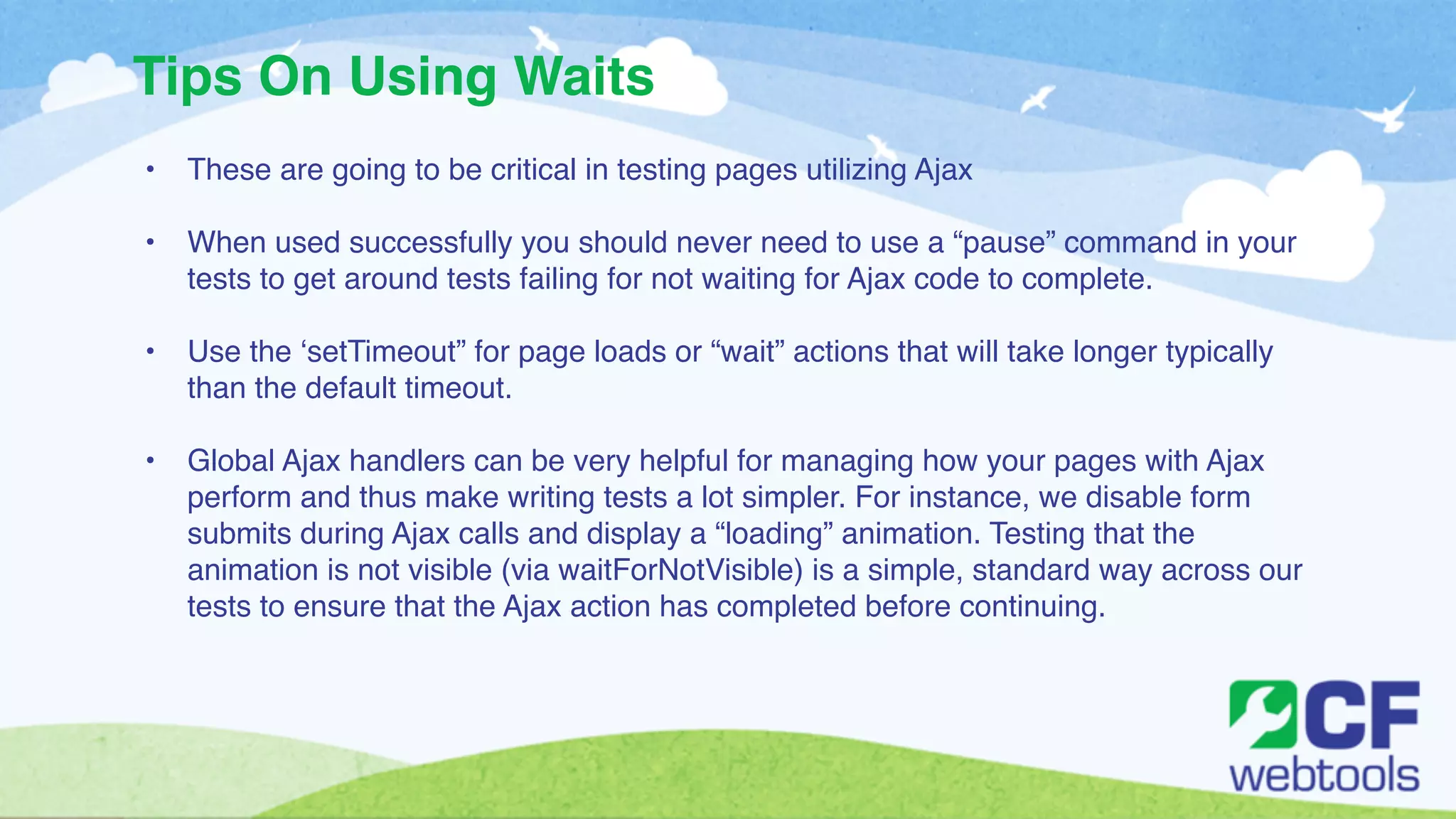 Tips On Using Waits 
• These are going to be critical in testing pages utilizing Ajax! 
! 
• When used successfully you should never need to use a “pause” command in your 
tests to get around tests failing for not waiting for Ajax code to complete.! 
! 
• Use the ‘setTimeout” for page loads or “wait” actions that will take longer typically 
than the default timeout. ! 
! 
• Global Ajax handlers can be very helpful for managing how your pages with Ajax 
perform and thus make writing tests a lot simpler. For instance, we disable form 
submits during Ajax calls and display a “loading” animation. Testing that the 
animation is not visible (via waitForNotVisible) is a simple, standard way across our 
tests to ensure that the Ajax action has completed before continuing. 
 