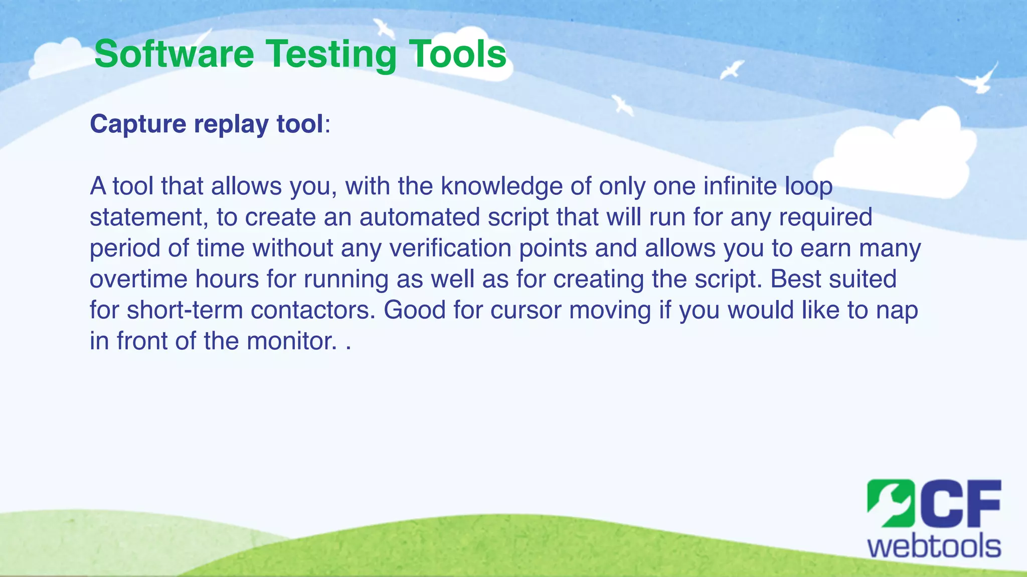 Software Testing Tools 
Capture replay tool:! 
! 
A tool that allows you, with the knowledge of only one infinite loop 
statement, to create an automated script that will run for any required 
period of time without any verification points and allows you to earn many 
overtime hours for running as well as for creating the script. Best suited 
for short-term contactors. Good for cursor moving if you would like to nap 
in front of the monitor. . 
 
