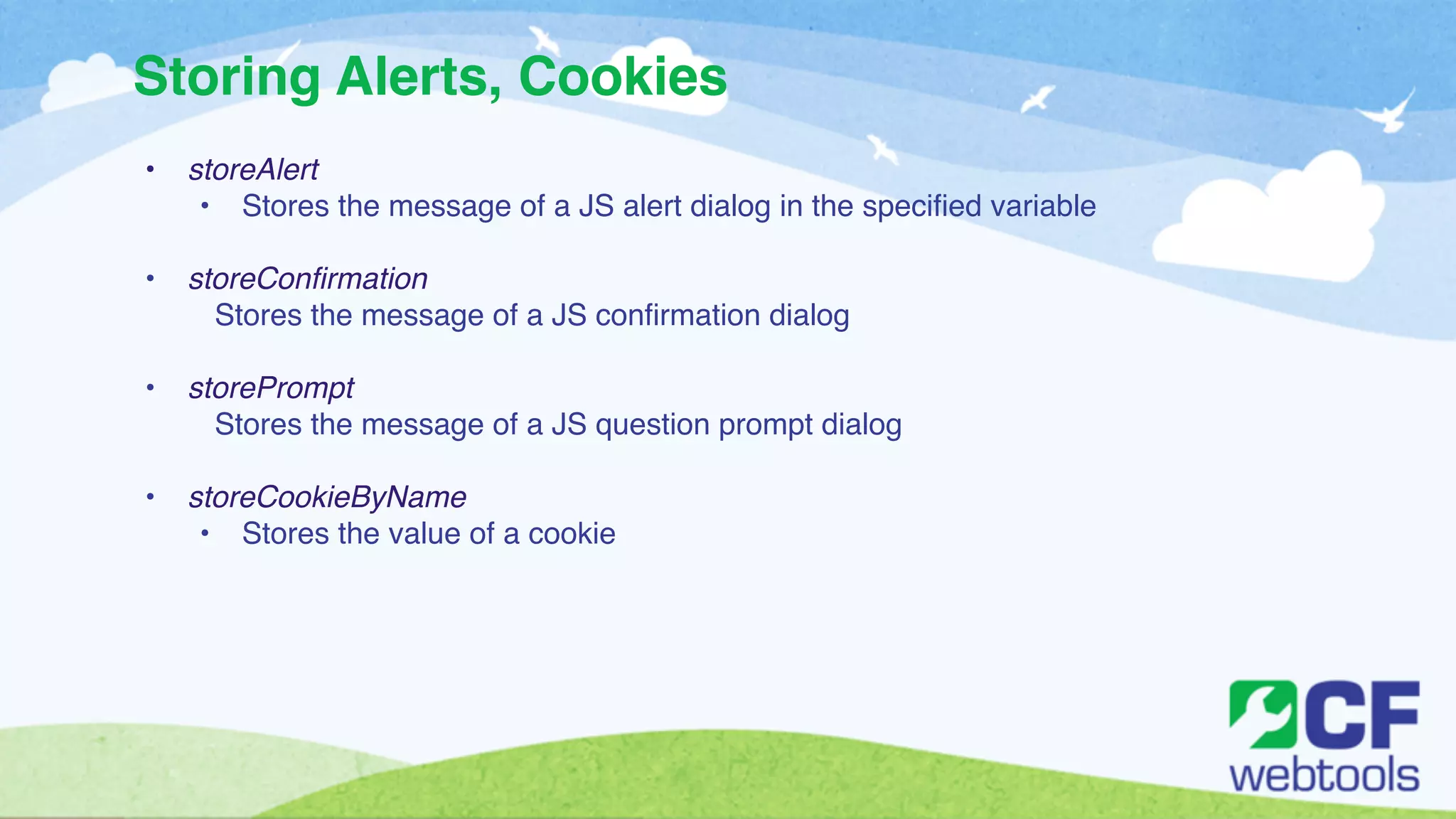 Storing Alerts, Cookies 
• storeAlert! 
• Stores the message of a JS alert dialog in the specified variable ! 
! 
• storeConfirmation! 
Stores the message of a JS confirmation dialog ! 
! 
• storePrompt! 
Stores the message of a JS question prompt dialog! 
! 
• storeCookieByName! 
• Stores the value of a cookie 
 