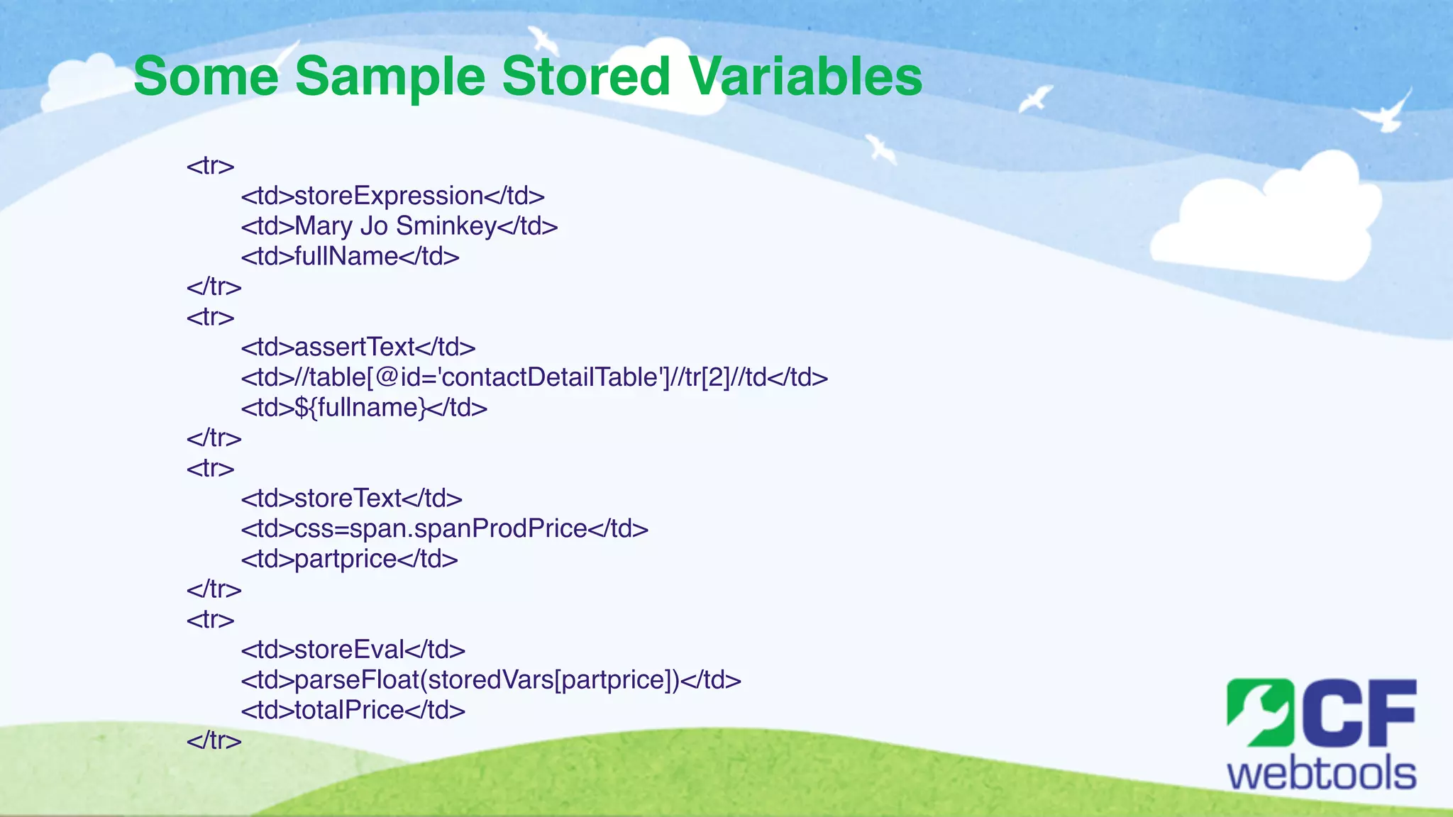 Some Sample Stored Variables 
<tr>! 
! <td>storeExpression</td>! 
! <td>Mary Jo Sminkey</td>! 
! <td>fullName</td>! 
</tr>! 
<tr>! 
! <td>assertText</td>! 
! <td>//table[@id='contactDetailTable']//tr[2]//td</td>! 
! <td>${fullname}</td>! 
</tr>! 
<tr>! 
! <td>storeText</td>! 
! <td>css=span.spanProdPrice</td>! 
! <td>partprice</td>! 
</tr>! 
<tr>! 
! <td>storeEval</td>! 
! <td>parseFloat(storedVars[partprice])</td>! 
! <td>totalPrice</td>! 
</tr> 
 