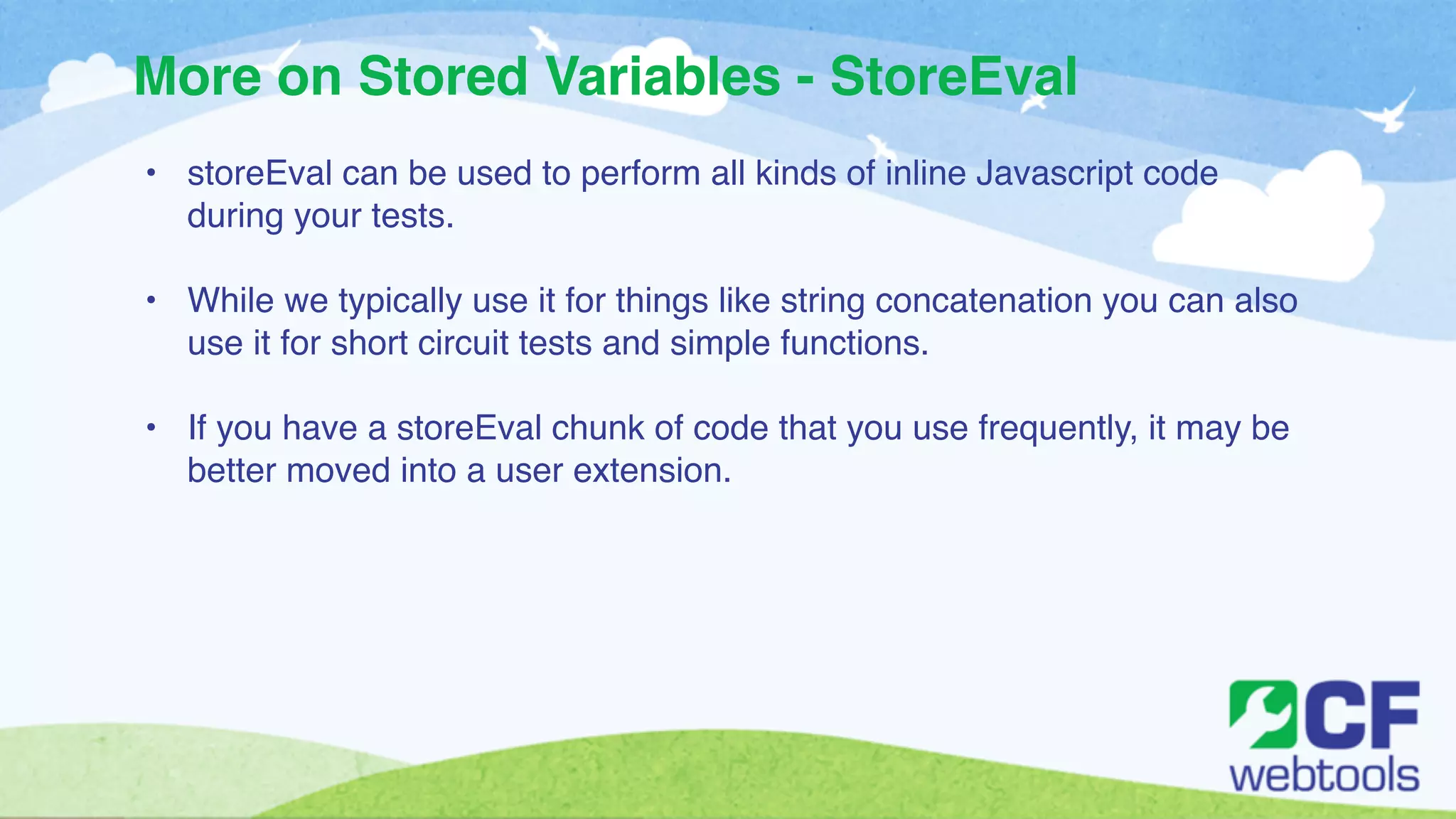 More on Stored Variables - StoreEval 
• storeEval can be used to perform all kinds of inline Javascript code 
during your tests.! 
! 
• While we typically use it for things like string concatenation you can also 
use it for short circuit tests and simple functions. ! 
! 
• If you have a storeEval chunk of code that you use frequently, it may be 
better moved into a user extension. 
 