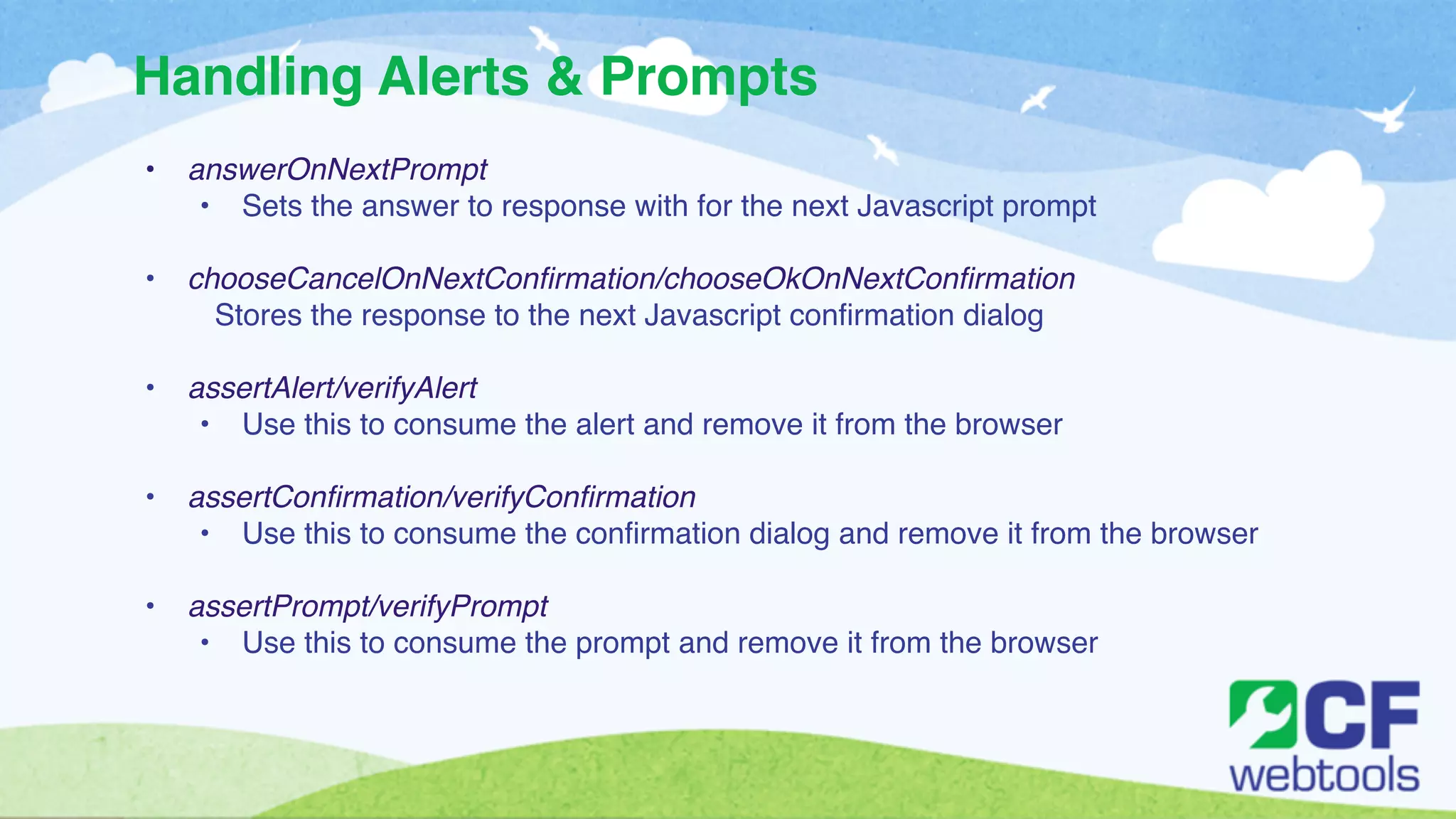 Handling Alerts & Prompts 
• answerOnNextPrompt! 
• Sets the answer to response with for the next Javascript prompt ! 
! 
• chooseCancelOnNextConfirmation/chooseOkOnNextConfirmation! 
Stores the response to the next Javascript confirmation dialog ! 
! 
• assertAlert/verifyAlert! 
• Use this to consume the alert and remove it from the browser! 
! 
• assertConfirmation/verifyConfirmation! 
• Use this to consume the confirmation dialog and remove it from the browser! 
! 
• assertPrompt/verifyPrompt! 
• Use this to consume the prompt and remove it from the browser 
 