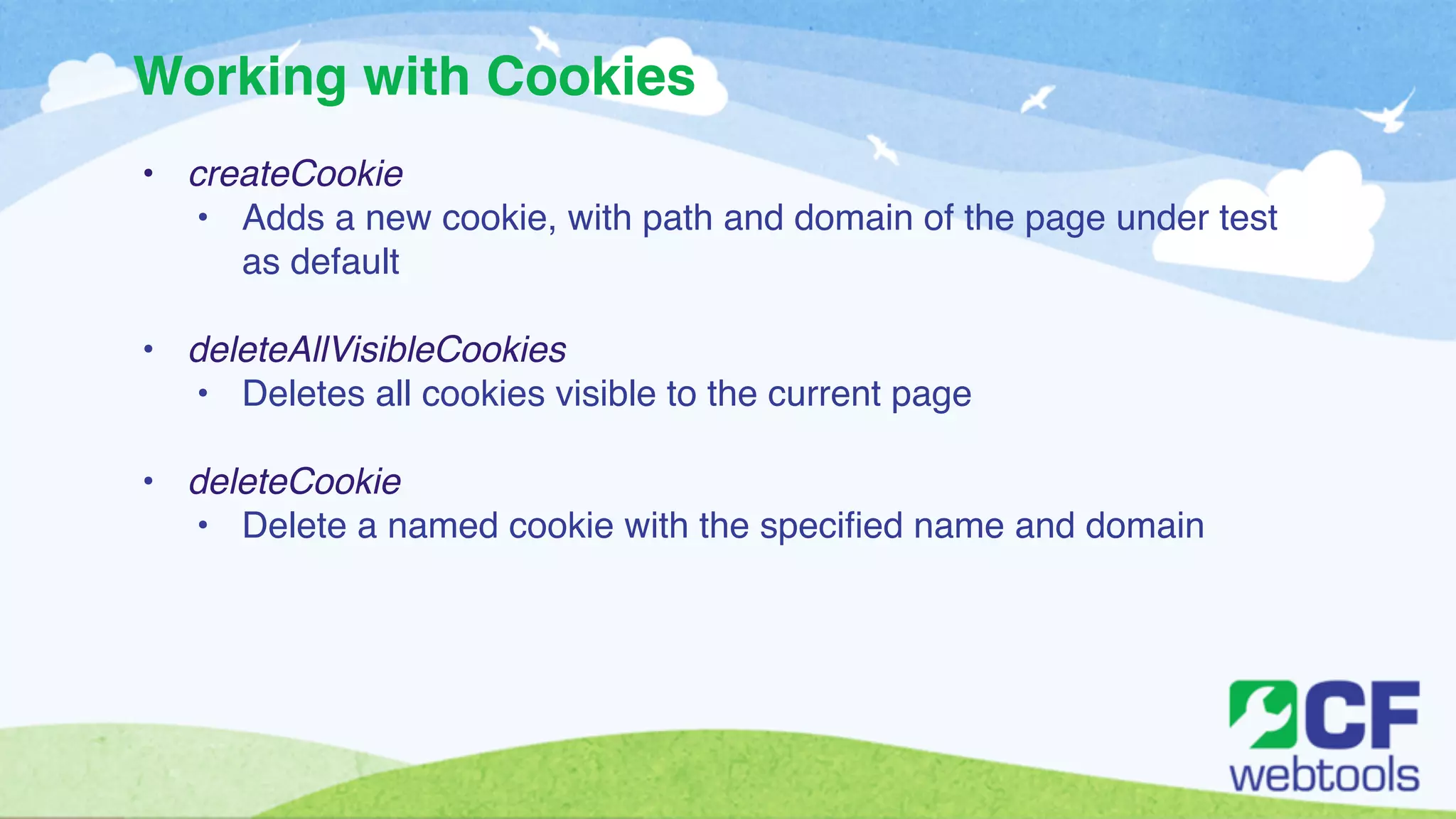 Working with Cookies 
• createCookie! 
• Adds a new cookie, with path and domain of the page under test 
as default! 
! 
• deleteAllVisibleCookies! 
• Deletes all cookies visible to the current page! 
! 
• deleteCookie! 
• Delete a named cookie with the specified name and domain 
 