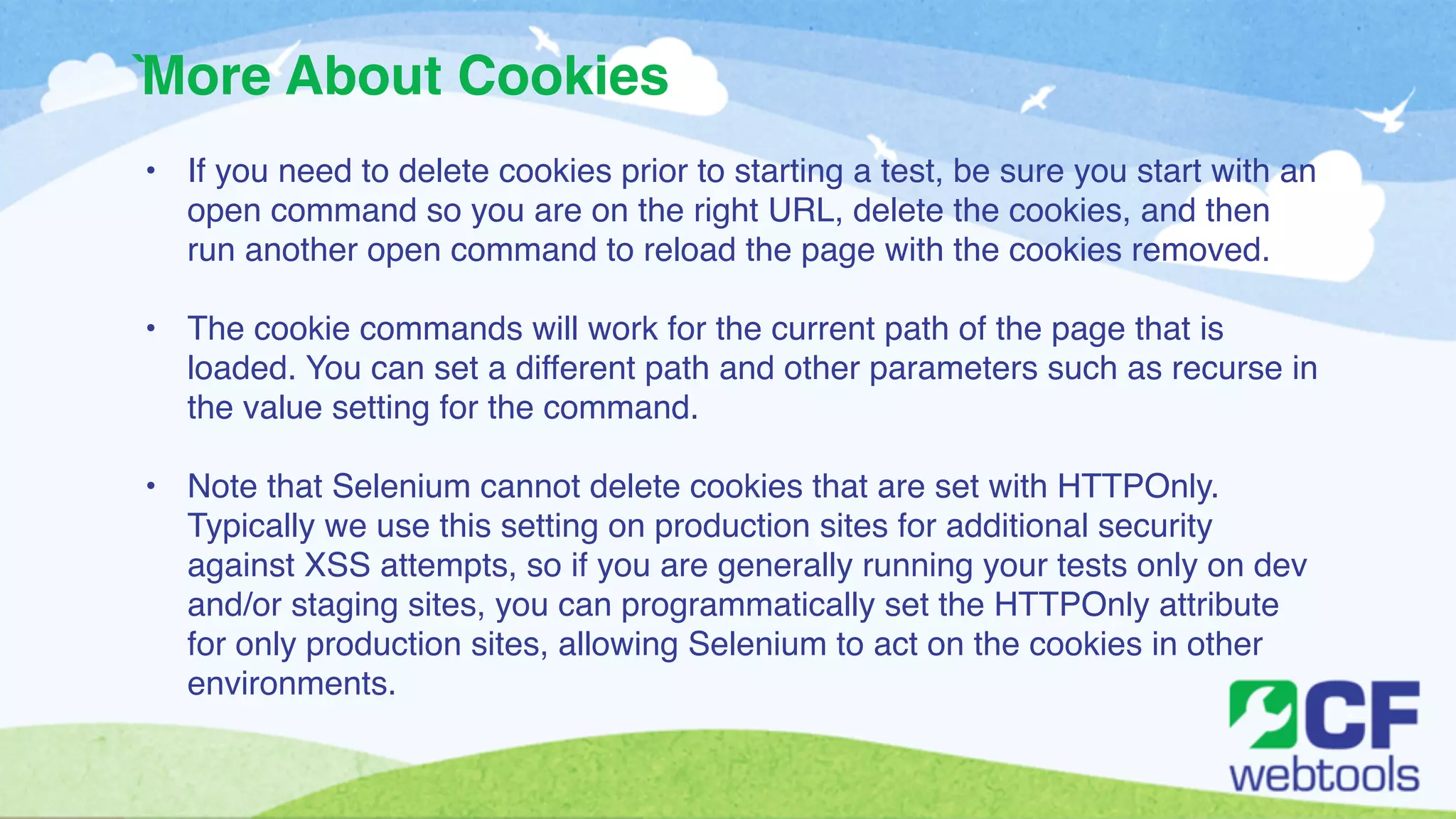 More About Cookies 
` 
• If you need to delete cookies prior to starting a test, be sure you start with an 
open command so you are on the right URL, delete the cookies, and then 
run another open command to reload the page with the cookies removed.! 
! 
• The cookie commands will work for the current path of the page that is 
loaded. You can set a different path and other parameters such as recurse in 
the value setting for the command. ! 
! 
• Note that Selenium cannot delete cookies that are set with HTTPOnly. 
Typically we use this setting on production sites for additional security 
against XSS attempts, so if you are generally running your tests only on dev 
and/or staging sites, you can programmatically set the HTTPOnly attribute 
for only production sites, allowing Selenium to act on the cookies in other 
environments. 
 