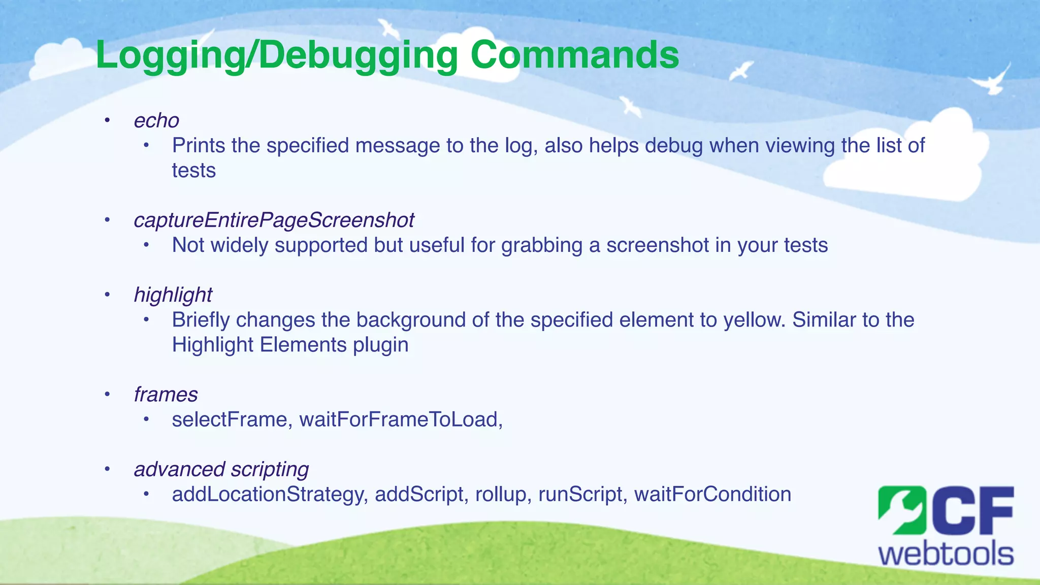 Logging/Debugging Commands 
• echo! 
• Prints the specified message to the log, also helps debug when viewing the list of 
tests! 
! 
• captureEntirePageScreenshot ! 
• Not widely supported but useful for grabbing a screenshot in your tests! 
! 
• highlight! 
• Briefly changes the background of the specified element to yellow. Similar to the 
Highlight Elements plugin! 
! 
• frames! 
• selectFrame, waitForFrameToLoad, ! 
! 
• advanced scripting! 
• addLocationStrategy, addScript, rollup, runScript, waitForCondition 
 